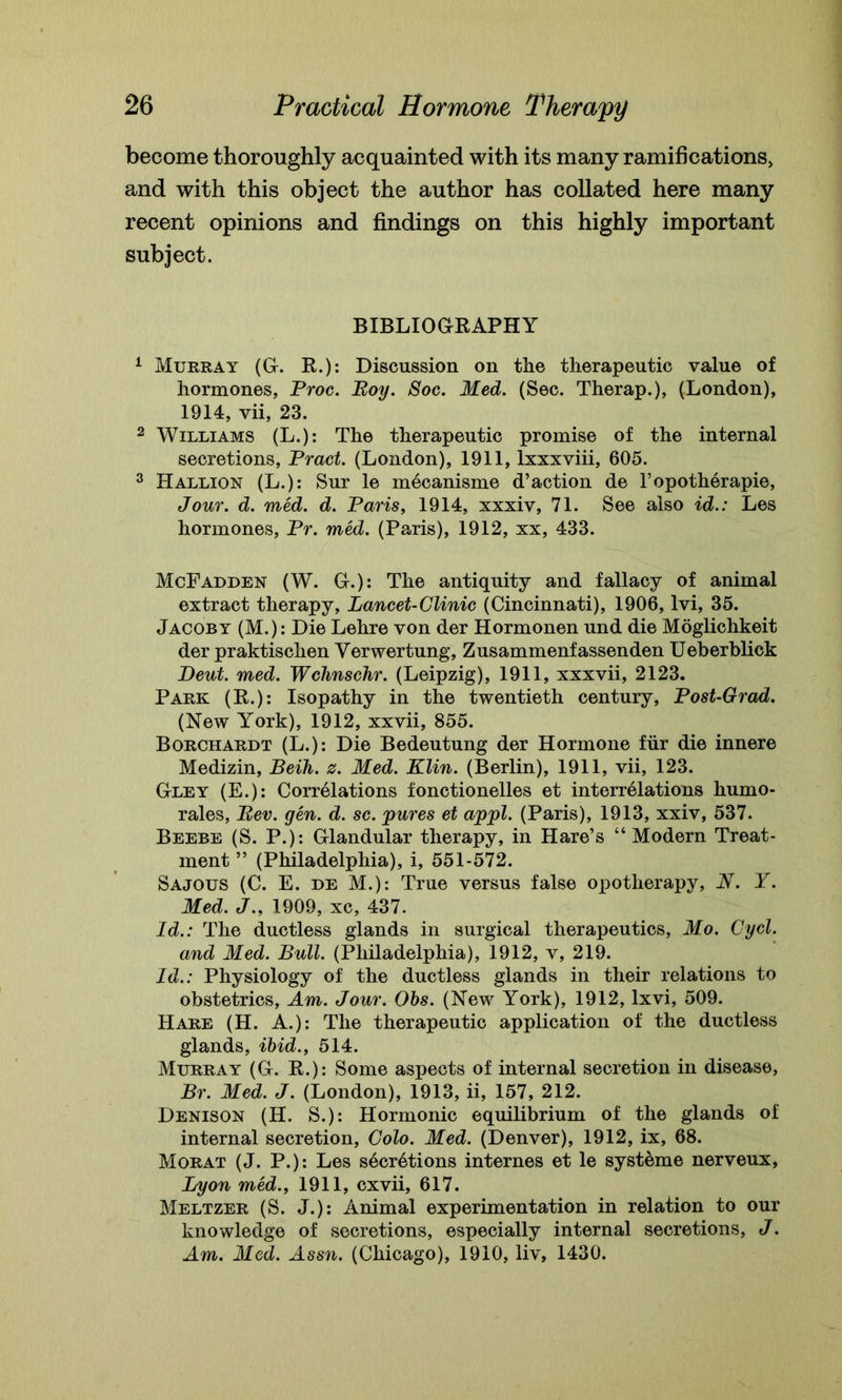 become thoroughly acquainted with its many ramifications, and with this object the author has collated here many recent opinions and findings on this highly important subject. BIBLIOGRAPHY 1 Murray (G. R.): Discussion on the therapeutic value of hormones, Proc. Boy. Soc. Med. (Sec. Therap.), (London), 1914, vii, 23. 2 Williams (L.): The therapeutic promise of the internal secretions, Pract. (London), 1911, lxxxviii, 605. 3 Hallion (L.): Sur le mecanisme d’action de l’opotherapie, Jour. d. med. d. Paris, 1914, xxxiv, 71. See also id.: Les hormones, Pr. med. (Paris), 1912, xx, 433. McFadden (W. G.): The antiquity and fallacy of animal extract therapy, Lancet-Clinic (Cincinnati), 1906, lvi, 35. Jacoby (M.): Die Lehre von der Hormonen und die Moglichkeit der praktischen Verwertung, Zusammenfassenden Ueberblick Deut. med. Wclmschr. (Leipzig), 1911, xxxvii, 2123. Park (R.): Isopathy in the twentieth century, Post-Grad. (New York), 1912, xxvii, 855. Borchardt (L.): Die Bedeutung der Hormone fur die innere Medizin, Beih. s. Med. Klin. (Berlin), 1911, vii, 123. Gley (E.): Correlations fonctionelles et interrelations liumo- rales, Bev. gen. d. sc. pures et appl. (Paris), 1913, xxiv, 537. Beebe (S. P.): Glandular therapy, in Hare’s “Modern Treat- ment ” (Philadelphia), i, 551-572. Sajous (C. E. de M.): True versus false opotherapy, N. Y. Med. J., 1909, xc, 437. Id.: The ductless glands in surgical therapeutics, Mo. Cycl. and Med. Bull. (Philadelphia), 1912, v, 219. Id.: Physiology of the ductless glands in their relations to obstetrics, Am. Jour. Obs. (New York), 1912, lxvi, 509. Hare (H. A.): The therapeutic application of the ductless glands, ibid., 514. Murray (G. R.): Some aspects of internal secretion in disease, Br. Med. J. (London), 1913, ii, 157, 212. Denison (H. S.): Hormonic equilibrium of the glands of internal secretion, Colo. Med. (Denver), 1912, ix, 68. Morat (J. P.): Les s6cretions internes et le systeme nerveux, Lyon med., 1911, cxvii, 617. Meltzer (S. J.): Animal experimentation in relation to our knowledge of secretions, especially internal secretions, J. Am. Med. Assn. (Chicago), 1910, liv, 1430.