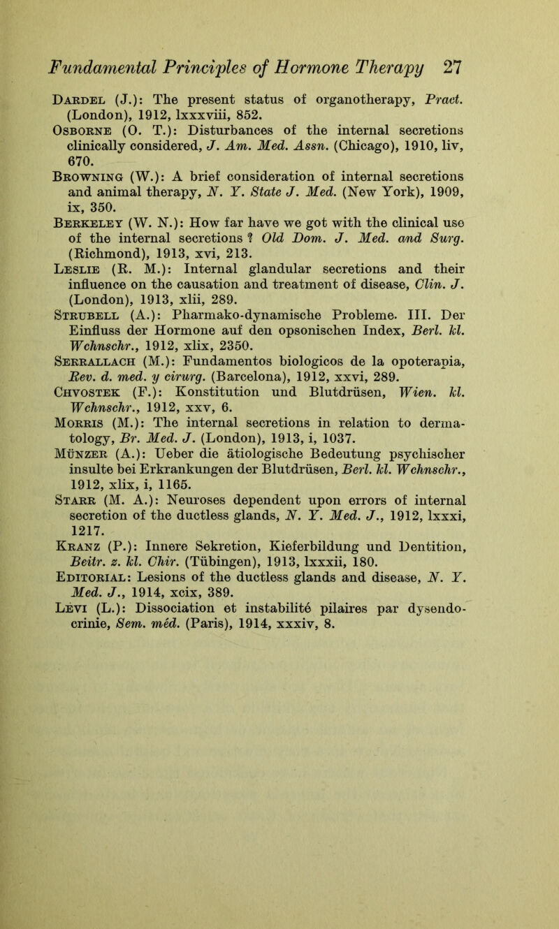 Dardel (J.): The present status of organotherapy, Tract. (London), 1912, lxxxviii, 852. Osborne (0. T.): Disturbances of the internal secretions clinically considered, J. Am. Med. Assn. (Chicago), 1910, liv, 670. Browning (W.): A brief consideration of internal secretions and animal therapy, N. Y. State J. Med. (New York), 1909, ix, 350. Berkeley (W. N.): How far have we got with the clinical use of the internal secretions ? Old Torn. J. Med. and Surg. (Richmond), 1913, xvi, 213. Leslie (R. M.): Internal glandular secretions and their influence on the causation and treatment of disease, Clin. J. (London), 1913, xlii, 289. Strubell (A.): Pharmako-dynamische Probleme. III. Der Einfluss der Hormone auf den opsonischen Index, Berl. kl. Wchnschr., 1912, xlix, 2350. Serrallach (M.): Fundamentos biologicos de la opoterapia, Eev. d. med. y cirurg. (Barcelona), 1912, xxvi, 289. Chvostek (F.): Konstitution und Blutdriisen, Wien. kl. Wchnschr., 1912, xxv, 6. Morris (M.): The internal secretions in relation to derma- tology, Br. Med. J. (London), 1913, i, 1037. Munzer (A.): Ueber die atiologische Bedeutung psychischer insulte bei Erkrankungen der Blutdriisen, Berl. kl. Wchnschr., 1912, xlix, i, 1165. Starr (M. A.): Neuroses dependent upon errors of internal secretion of the ductless glands, N. Y. Med. J., 1912, lxxxi, 1217. Kranz (P.): Innere Sekretion, Kieferbildung und Dentition, Beitr. z. kl. Chir. (Tubingen), 1913, lxxxii, 180. Editorial: Lesions of the ductless glands and disease, N. Y. Med. J., 1914, xcix, 389. Levi (L.): Dissociation et instability pilaires par dysendo- crinie, Sem. med. (Paris), 1914, xxxiv, 8.