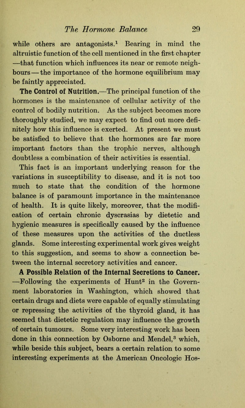 while others are antagonists.1 Bearing in mind the altruistic function of the cell mentioned in the first chapter —that function which influences its near or remote neigh- bours — the importance of the hormone equilibrium may be faintly appreciated. The Control of Nutrition.—The principal function of the hormones is the maintenance of cellular activity of the control of bodily nutrition. As the subject becomes more thoroughly studied, we may expect to find out more defi- nitely how this influence is exerted. At present we must be satisfied to believe that the hormones are far more important factors than the trophic nerves, although doubtless a combination of their activities is essential. This fact is an important underlying reason for the variations in susceptibility to disease, and it is not too much to state that the condition of the hormone balance is of paramount importance in the maintenance of health. It is quite likely, moreover, that the modifi- cation of certain chronic dyscrasias by dietetic and hygienic measures is specifically caused by the influence of these measures upon the activities of the ductless glands. Some interesting experimental work gives weight to this suggestion, and seems to show a connection be- tween the internal secretory activities and cancer. A Possible Relation of the Internal Secretions to Cancer. —Following the experiments of Hunt2 in the Govern- ment laboratories in Washington, which showed that certain drugs and diets were capable of equally stimulating or repressing the activities of the thyroid gland, it has seemed that dietetic regulation may influence the growth of certain tumours. Some very interesting work has been done in this connection by Osborne and Mendel,3 which, while beside this subject, bears a certain relation to some interesting experiments at the American Oncologic Hos-