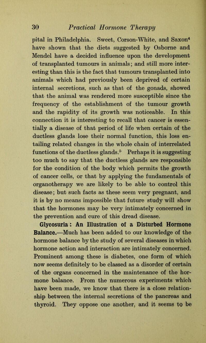 pital in Philadelphia. Sweet, Corson-White, and Saxon4 have shown that the diets suggested by Osborne and Mendel have a decided influence upon the development of transplanted tumours in animals; and still more inter- esting than this is the fact that tumours transplanted into animals which had previously been deprived of certain internal secretions, such as that of the gonads, showed that the animal was rendered more susceptible since the frequency of the establishment of the tumour growth and the rapidity of its growth was noticeable. In this connection it is interesting to recall that cancer is essen- tially a disease of that period of life when certain of the ductless glands lose their normal function, this loss en- tailing related changes in the whole chain of interrelated functions of the ductless glands.5 Perhaps it is suggesting too much to say that the ductless glands are responsible for the condition of the body which permits the growth of cancer cells, or that by applying the fundamentals of organotherapy we are likely to be able to control this disease; but such facts as these seem very pregnant, and it is by no means impossible that future study will show that the hormones may be very intimately concerned in the prevention and cure of this dread disease. Glycosuria: An Illustration of a Disturbed Hormone Balance.—Much has been added to our knowledge of the hormone balance by the study of several diseases in which hormone action and interaction are intimately concerned. Prominent among these is diabetes, one form of which now seems definitely to be classed as a disorder of certain of the organs concerned in the maintenance of the hor- mone balance. From the numerous experiments which have been made, we know that there is a close relation- ship between the internal secretions of the pancreas and thyroid. They oppose one another, and it seems to be