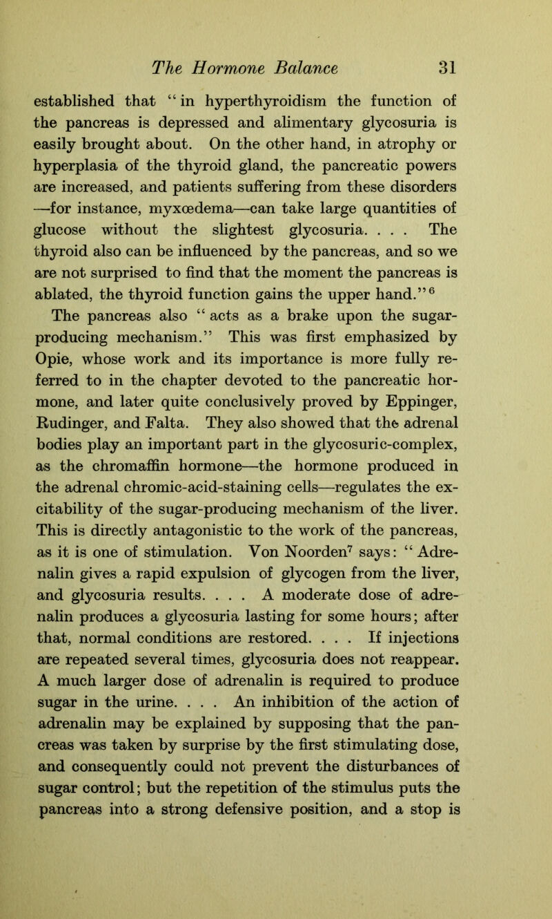 established that “ in hyperthyroidism the function of the pancreas is depressed and alimentary glycosuria is easily brought about. On the other hand, in atrophy or hyperplasia of the thyroid gland, the pancreatic powers are increased, and patients suffering from these disorders —-for instance, myxoedema—can take large quantities of glucose without the slightest glycosuria. . . . The thyroid also can be influenced by the pancreas, and so we are not surprised to find that the moment the pancreas is ablated, the thyroid function gains the upper hand.”6 The pancreas also “ acts as a brake upon the sugar- producing mechanism.” This was first emphasized by Opie, whose work and its importance is more fully re- ferred to in the chapter devoted to the pancreatic hor- mone, and later quite conclusively proved by Eppinger, Rudinger, and Falta. They also showed that the adrenal bodies play an important part in the glycosuric-complex, as the chromaffin hormone—the hormone produced in the adrenal chromic-acid-staining cells—regulates the ex- citability of the sugar-producing mechanism of the liver. This is directly antagonistic to the work of the pancreas, as it is one of stimulation. Von Noorden7 says: “ Adre- nalin gives a rapid expulsion of glycogen from the liver, and glycosuria results. ... A moderate dose of adre- nalin produces a glycosuria lasting for some horn's; after that, normal conditions are restored. ... If injections are repeated several times, glycosuria does not reappear. A much larger dose of adrenalin is required to produce sugar in the urine. . . . An inhibition of the action of adrenalin may be explained by supposing that the pan- creas was taken by surprise by the first stimulating dose, and consequently could not prevent the disturbances of sugar control; but the repetition of the stimulus puts the pancreas into a strong defensive position, and a stop is