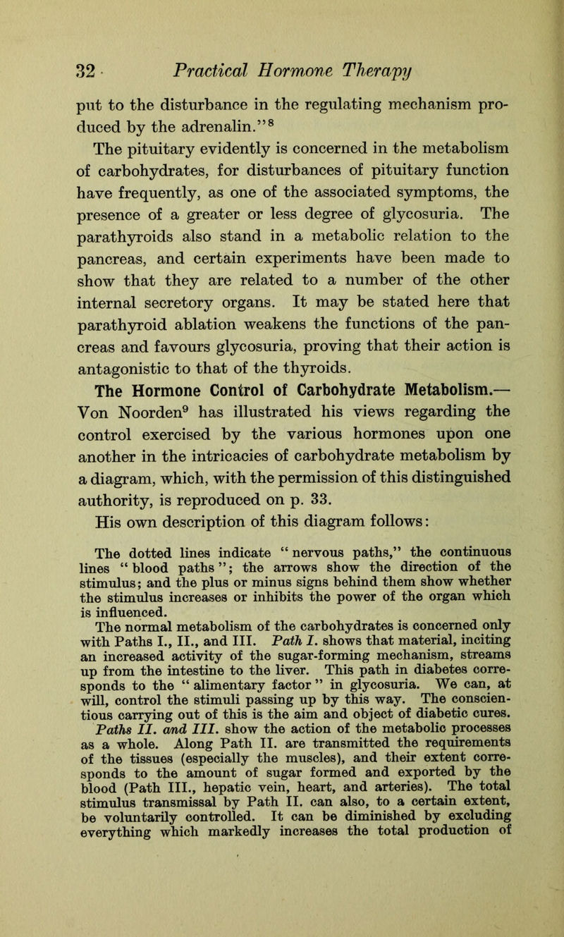 put to the disturbance in the regulating mechanism pro- duced by the adrenalin.”8 The pituitary evidently is concerned in the metabolism of carbohydrates, for disturbances of pituitary function have frequently, as one of the associated symptoms, the presence of a greater or less degree of glycosuria. The parathyroids also stand in a metabolic relation to the pancreas, and certain experiments have been made to show that they are related to a number of the other internal secretory organs. It may be stated here that parathyroid ablation weakens the functions of the pan- creas and favours glycosuria, proving that their action is antagonistic to that of the thyroids. The Hormone Control of Carbohydrate Metabolism.— Von Noorden9 has illustrated his views regarding the control exercised by the various hormones upon one another in the intricacies of carbohydrate metabolism by a diagram, which, with the permission of this distinguished authority, is reproduced on p. 33. His own description of this diagram follows: The dotted lines indicate “ nervous paths,” the continuous lines “ blood paths ”; the arrows show the direction of the stimulus; and the plus or minus signs behind them show whether the stimulus increases or inhibits the power of the organ which is influenced. The normal metabolism of the carbohydrates is concerned only with Paths I., II., and III. Path I. shows that material, inciting an increased activity of the sugar-forming mechanism, streams up from the intestine to the liver. This path in diabetes corre- sponds to the “ alimentary factor ” in glycosuria. We can, at will, control the stimuli passing up by this way. The conscien- tious carrying out of this is the aim and object of diabetic cures. Paths II. and III. show the action of the metabolic processes as a whole. Along Path II. are transmitted the requirements of the tissues (especially the muscles), and their extent corre- sponds to the amount of sugar formed and exported by the blood (Path III., hepatic vein, heart, and arteries). The total stimulus transmissal by Path II. can also, to a certain extent, be voluntarily controlled. It can be diminished by excluding everything which markedly increases the total production of