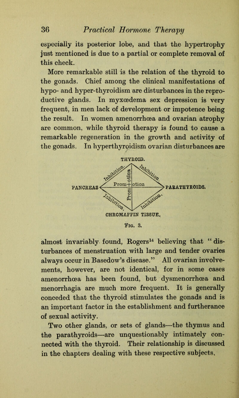 especially its posterior lobe, and that the hypertrophy just mentioned is due to a partial or complete removal of this check. More remarkable still is the relation of the thyroid to the gonads. Chief among the clinical manifestations of hypo- and hyper-thyroidism are disturbances in the repro- ductive glands. In myxoedema sex depression is very frequent, in men lack of development or impotence being the result. In women amenorrhcea and ovarian atrophy are common, while thyroid therapy is found to cause a remarkable regeneration in the growth and activity of the gonads. In hyperthyroidism ovarian disturbances are Tig. 3. almost invariably found, Rogers14 believing that “ dis- turbances of menstruation with large and tender ovaries always occur in Basedow’s disease.” All ovarian involve- ments, however, are not identical, for in some cases amenorrhcea has been found, but dysmenorrhcea and menorrhagia are much more frequent. It is generally conceded that the thyroid stimulates the gonads and is an important factor in the establishment and furtherance of sexual activity. Two other glands, or sets of glands—the thymus and the parathyroids—are unquestionably intimately con- nected with the thyroid. Their relationship is discussed in the chapters dealing with these respective subjects,