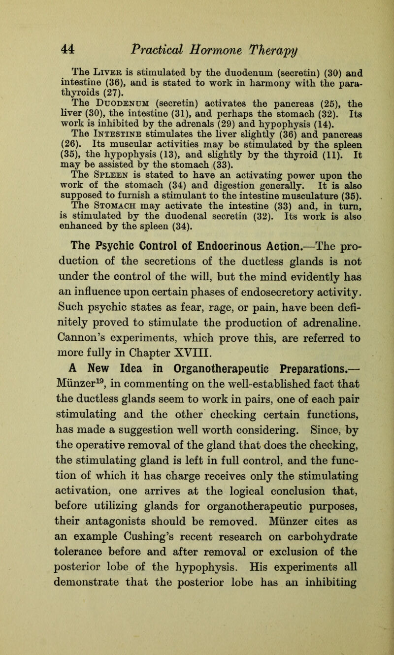 The Liver is stimulated by the duodenum (secretin) (30) and intestine (36), and is stated to work in harmony with the para- thyroids (27). The Duodenum (secretin) activates the pancreas (25), the liver (30), the intestine (31), and perhaps the stomach (32). Its work is inhibited by the adrenals (29) and hypophysis (14). The Intestine stimulates the liver slightly (36) and pancreas (26). Its muscular activities may be stimulated by the spleen (35), the hypophysis (13), and slightly by the thyroid (11). It may be assisted by the stomach (33). The Spleen is stated to have an activating power upon the work of the stomach (34) and digestion generally. It is also supposed to furnish a stimulant to the intestine musculature (35). The Stomach may activate the intestine (33) and, in turn, is stimulated by the duodenal secretin (32). Its work is also enhanced by the spleen (34). The Psychic Control of Endocrinous Action.—The pro- duction of the secretions of the ductless glands is not under the control of the will, but the mind evidently has an influence upon certain phases of endosecretory activity. Such psychic states as fear, rage, or pain, have been defi- nitely proved to stimulate the production of adrenaline. Cannon’s experiments, which prove this, are referred to more fully in Chapter XVIII. A New Idea in Organotherapeutic Preparations.— Miinzer19, in commenting on the well-established fact that the ductless glands seem to work in pairs, one of each pair stimulating and the other checking certain functions, has made a suggestion well worth considering. Since, by the operative removal of the gland that does the checking, the stimulating gland is left in full control, and the func- tion of which it has charge receives only the stimulating activation, one arrives at the logical conclusion that, before utilizing glands for organotherapeutic purposes, their antagonists should be removed. Miinzer cites as an example Cushing’s recent research on carbohydrate tolerance before and after removal or exclusion of the posterior lobe of the hypophysis. His experiments all demonstrate that the posterior lobe has an inhibiting