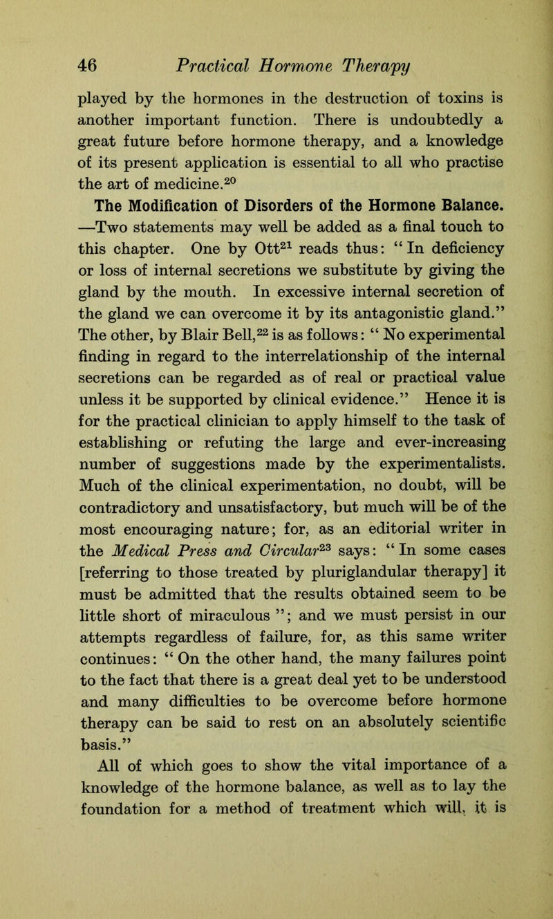 played by the hormones in the destruction of toxins is another important function. There is undoubtedly a great future before hormone therapy, and a knowledge of its present application is essential to all who practise the art of medicine.20 The Modification of Disorders of the Hormone Balance. —Two statements may well be added as a final touch to this chapter. One by Ott21 reads thus: “In deficiency or loss of internal secretions we substitute by giving the gland by the mouth. In excessive internal secretion of the gland we can overcome it by its antagonistic gland.” The other, by Blair Bell,22 is as follows: “ No experimental finding in regard to the interrelationship of the internal secretions can be regarded as of real or practical value unless it be supported by clinical evidence.” Hence it is for the practical clinician to apply himself to the task of establishing or refuting the large and ever-increasing number of suggestions made by the experimentalists. Much of the clinical experimentation, no doubt, will be contradictory and unsatisfactory, but much will be of the most encouraging nature; for, as an editorial writer in the Medical Press and Circular23 says: “In some cases [referring to those treated by pluriglandular therapy] it must be admitted that the results obtained seem to be little short of miraculous ”; and we must persist in our attempts regardless of failure, for, as this same writer continues: “ On the other hand, the many failures point to the fact that there is a great deal yet to be understood and many difficulties to be overcome before hormone therapy can be said to rest on an absolutely scientific basis.” All of which goes to show the vital importance of a knowledge of the hormone balance, as well as to lay the foundation for a method of treatment which will, it is