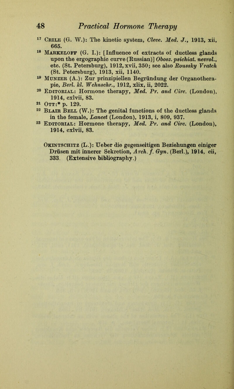 17 Crile (G. W.): The kinetic system, Cleve. Med. J., 1913, xii, 665. 18 Markeloff (G. I.): [Influence of extracts of ductless glands upon the ergographic curve (Russian)] Obosz. psichiat. nevrol., etc. (St. Petersburg), 1912, xvii, 350; see also Rousslcy Vratch (St. Petersburg), 1913, xii, 1140. 19 Munzer (A.): Zur prinzipiellen Begriindung der Organothera- pie, Berl. kl. Wchnschr., 1912, xlix, ii, 2022. 20 Editorial: Hormone therapy, Med. Pr. and Girc. (London), 1914, cxlvii, 83. 21 Ott:* p. 129. 22 Blair Bell (W.): The genital functions of the ductless glands in the female, Lancet (London), 1913, i, 809, 937. 23 Editorial: Hormone therapy, Med. Pr. and Girc. (London), 1914, cxlvii, 83. Okintschitz (L.): Ueber die gegenseitigen Beziehungen einiger Driisen mit innerer Sekretion, Arch. f. Gyn. (Berl.), 1914, cii, 333. (Extensive bibliography.)