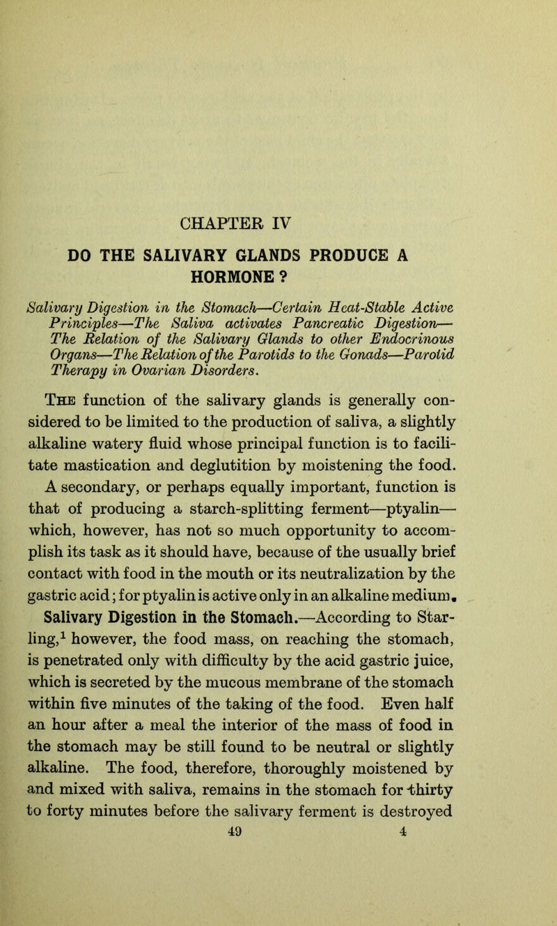 DO THE SALIVARY GLANDS PRODUCE A HORMONE ? Salivary Digestion in the Stomach—Certain Heat-Stable Active Principles—The Saliva activates Pancreatic Digestion— The Relation of the Salivary Glands to other Endocrinous Organs—The Relat ion of the Parot ids to the Gonads—Parotid Therapy in Ovarian Disorders. The function of the salivary glands is generally con- sidered to be limited to the production of saliva, a slightly alkaline watery fluid whose principal function is to facili- tate mastication and deglutition by moistening the food. A secondary, or perhaps equally important, function is that of producing a starch-splitting ferment—ptyalin— which, however, has not so much opportunity to accom- plish its task as it should have, because of the usually brief contact with food in the mouth or its neutralization by the gastric acid; for ptyalin is active only in an alkaline medium. Salivary Digestion in the Stomach.—According to Star- ling,1 however, the food mass, on reaching the stomach, is penetrated only with difficulty by the acid gastric juice, which is secreted by the mucous membrane of the stomach within five minutes of the taking of the food. Even half an hour after a meal the interior of the mass of food in the stomach may be still found to be neutral or slightly alkaline. The food, therefore, thoroughly moistened by and mixed with saliva, remains in the stomach for thirty to forty minutes before the salivary ferment is destroyed