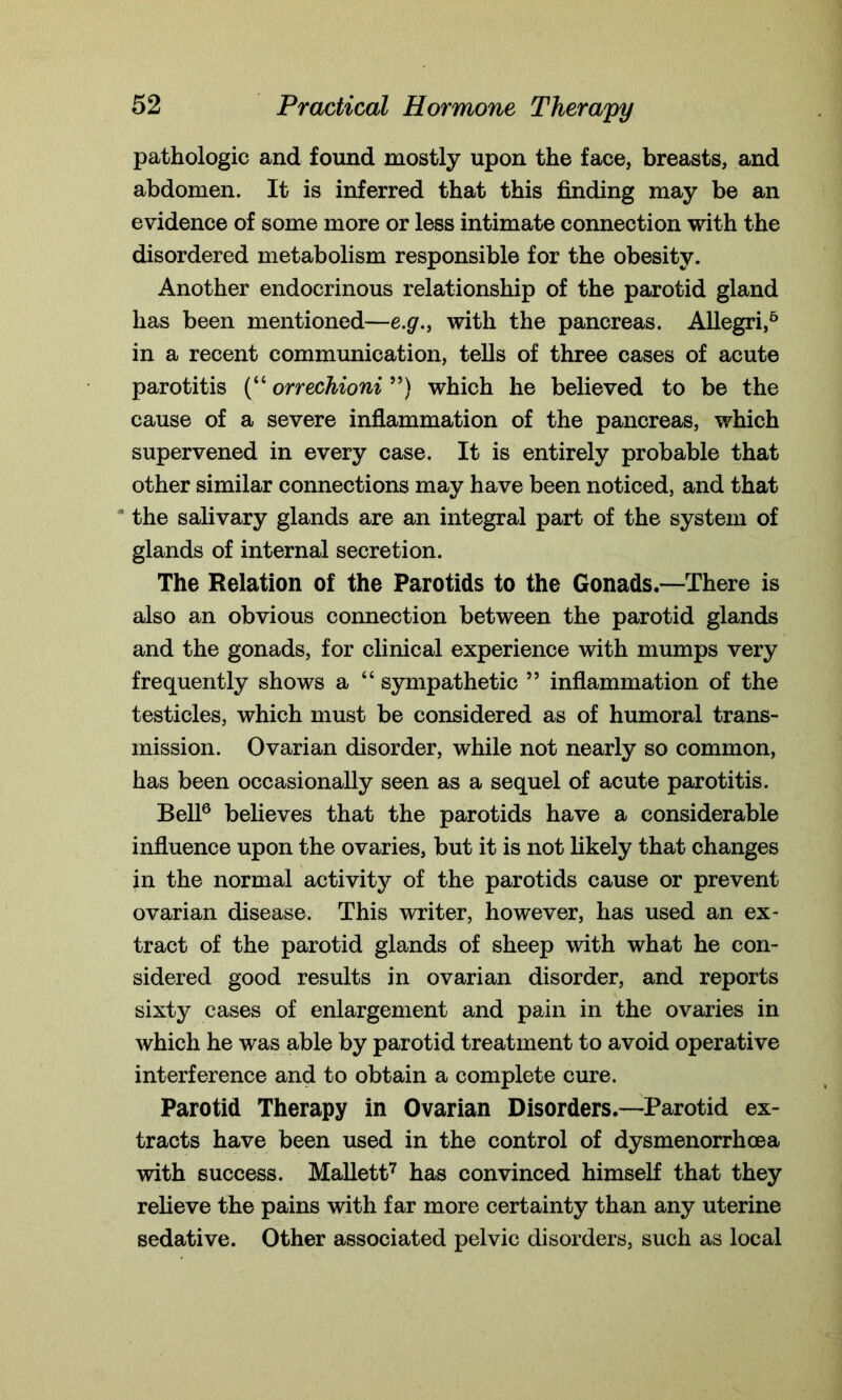 pathologic and found mostly upon the face, breasts, and abdomen. It is inferred that this finding may be an evidence of some more or less intimate connection with the disordered metabolism responsible for the obesity. Another endocrinous relationship of the parotid gland has been mentioned—e.g., with the pancreas. Allegri,6 in a recent communication, tells of three cases of acute parotitis (“ orrechioni ”) which he believed to be the cause of a severe inflammation of the pancreas, which supervened in every case. It is entirely probable that other similar connections may have been noticed, and that “ the salivary glands are an integral part of the system of glands of internal secretion. The Relation of the Parotids to the Gonads.—There is also an obvious connection between the parotid glands and the gonads, for clinical experience with mumps very frequently shows a “ sympathetic ” inflammation of the testicles, which must be considered as of humoral trans- mission. Ovarian disorder, while not nearly so common, has been occasionally seen as a sequel of acute parotitis. Bell6 believes that the parotids have a considerable influence upon the ovaries, but it is not likely that changes in the normal activity of the parotids cause or prevent ovarian disease. This writer, however, has used an ex- tract of the parotid glands of sheep with what he con- sidered good results in ovarian disorder, and reports sixty cases of enlargement and pain in the ovaries in which he was able by parotid treatment to avoid operative interference and to obtain a complete cure. Parotid Therapy in Ovarian Disorders.—Parotid ex- tracts have been used in the control of dysmenorrhoea with success. Mallett7 has convinced himself that they relieve the pains with far more certainty than any uterine sedative. Other associated pelvic disorders, such as local