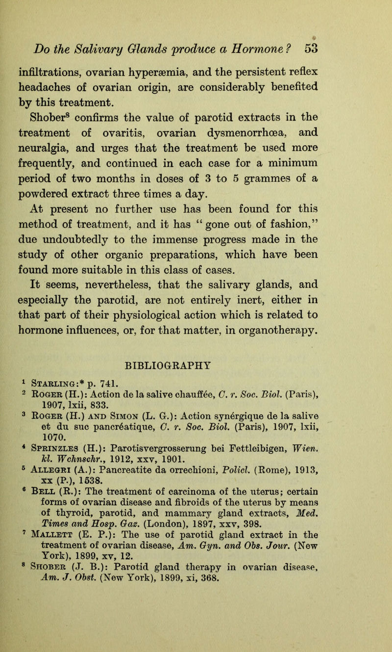 infiltrations, ovarian hypersemia, and the persistent reflex headaches of ovarian origin, are considerably benefited by this treatment. Shober8 confirms the value of parotid extracts in the treatment of ovaritis, ovarian dysmenorrhoea, and neuralgia, and urges that the treatment be used more frequently, and continued in each case for a minimum period of two months in doses of 3 to 5 grammes of a powdered extract three times a day. At present no further use has been found for this method of treatment, and it has “gone out of fashion,” due undoubtedly to the immense progress made in the study of other organic preparations, which have been found more suitable in this class of cases. It seems, nevertheless, that the salivary glands, and especially the parotid, are not entirely inert, either in that part of their physiological action which is related to hormone influences, or, for that matter, in organotherapy. BIBLIOGRAPHY 1 Starling:* p. 741. 2 Roger (H.): Action de la salive chaufliee, G. r. Soc. Biol. (Paris), 1907, lxii, 833. 3 Roger (H.) and Simon (L. G.): Action synergique de la salive et du sue pancr^atique, G. r. Soc. Biol. (Paris), 1907, lxii, 1070. 4 Sprinzles (H.): Parotisvergrossernng bei Fettleibigen, Wien. hi. Wchnschr., 1912, xxv, 1901. 6 Allegri (A.): Pancreatite da orrechioni, Policl. (Rome), 1913, xx (P.), 1638. 6 Bell (R.): The treatment of carcinoma of the uterus; certain forms of ovarian disease and fibroids of the uterus by means of thyroid, parotid, and mammary gland extracts, Med. Times and Hosp. Gaz. (London), 1897, xxv, 398. 7 Mallett (E. P.): The use of parotid gland extract in the treatment of ovarian disease, Am. Gyn. and Obs. Jour. (New York), 1899, xv, 12. 8 Shober (J. B.): Parotid gland therapy in ovarian disease. Am. J. Obst. (New York), 1899, xi, 368.