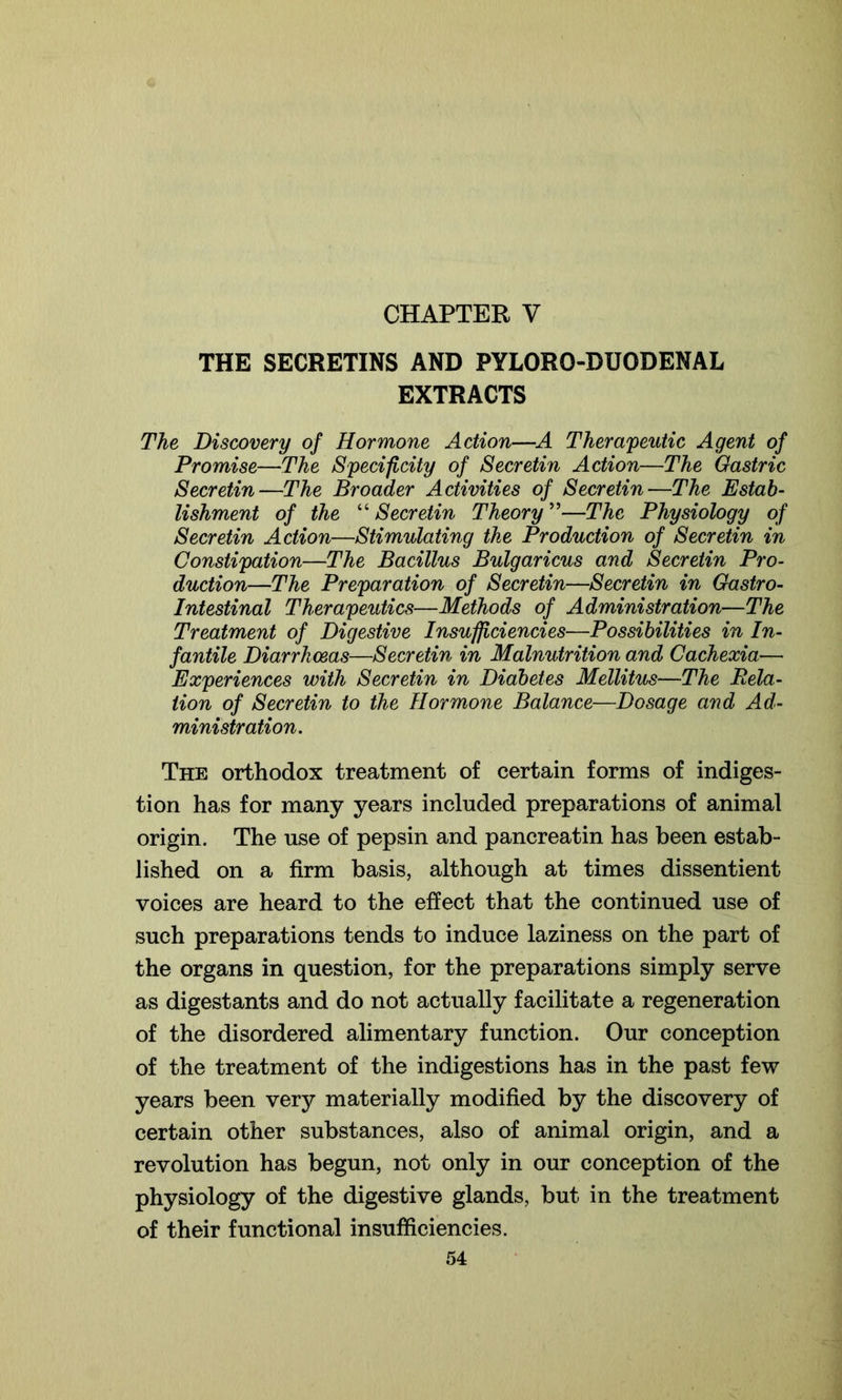 THE SECRETINS AND PYLORO-DUODENAL EXTRACTS The Discovery of Hormone Action—A Therapeutic Agent of Promise—The Specificity of Secretin Action—The Gastric Secretin—The Broader Activities of Secretin—The Estab- lishment of the “ Secretin Theory ”—The Physiology of Secretin Action—Stimulating the Production of Secretin in Constipation—The Bacillus Bulgaricus and Secretin Pro- duction—The Preparation of Secretin—Secretin in Gastro- intestinal Therapeutics—Methods of Administration—The Treatment of Digestive Insufficiencies—Possibilities in In- fantile Diarrhoeas—Secretin in Malnutrition and Cachexia— Experiences with Secretin in Diabetes Mellitus—The Dela- tion of Secretin to the Hormone Balance—Dosage and Ad- ministration. The orthodox treatment of certain forms of indiges- tion has for many years included preparations of animal origin. The use of pepsin and pancreatin has been estab- lished on a firm basis, although at times dissentient voices are heard to the effect that the continued use of such preparations tends to induce laziness on the part of the organs in question, for the preparations simply serve as digestants and do not actually facilitate a regeneration of the disordered alimentary function. Our conception of the treatment of the indigestions has in the past few years been very materially modified by the discovery of certain other substances, also of animal origin, and a revolution has begun, not only in our conception of the physiology of the digestive glands, but in the treatment of their functional insufficiencies.