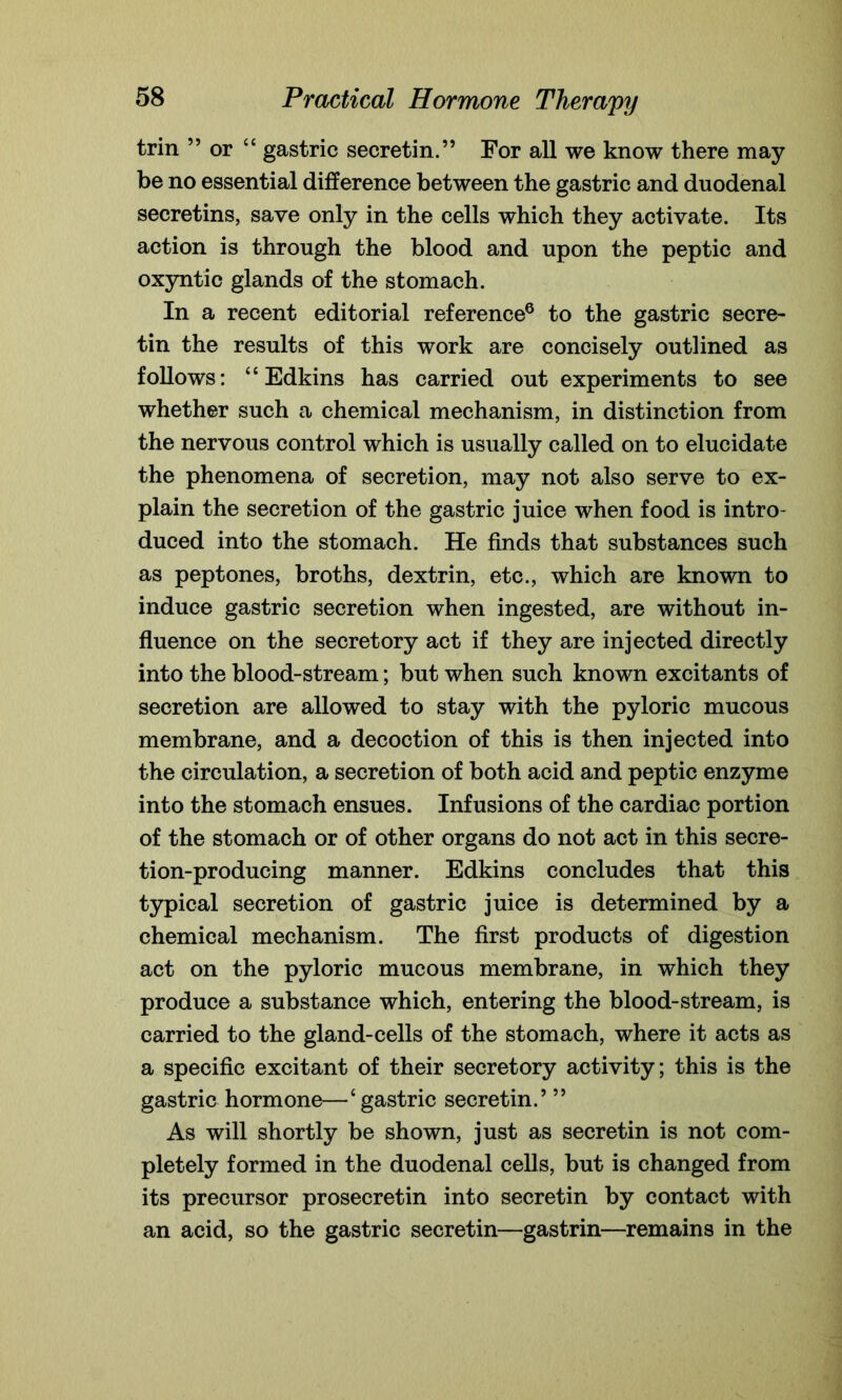 trin ” or “ gastric secretin.” For all we know there may be no essential difference between the gastric and duodenal secretins, save only in the cells which they activate. Its action is through the blood and upon the peptic and oxyntic glands of the stomach. In a recent editorial reference6 to the gastric secre- tin the results of this work are concisely outlined as follows: “Edkins has carried out experiments to see whether such a chemical mechanism, in distinction from the nervous control which is usually called on to elucidate the phenomena of secretion, may not also serve to ex- plain the secretion of the gastric juice when food is intro- duced into the stomach. He finds that substances such as peptones, broths, dextrin, etc., which are known to induce gastric secretion when ingested, are without in- fluence on the secretory act if they are injected directly into the blood-stream; but when such known excitants of secretion are allowed to stay with the pyloric mucous membrane, and a decoction of this is then injected into the circulation, a secretion of both acid and peptic enzyme into the stomach ensues. Infusions of the cardiac portion of the stomach or of other organs do not act in this secre- tion-producing manner. Edkins concludes that this typical secretion of gastric juice is determined by a chemical mechanism. The first products of digestion act on the pyloric mucous membrane, in which they produce a substance which, entering the blood-stream, is carried to the gland-cells of the stomach, where it acts as a specific excitant of their secretory activity; this is the gastric hormone—‘ gastric secretin.’ ” As will shortly be shown, just as secretin is not com- pletely formed in the duodenal cells, but is changed from its precursor prosecretin into secretin by contact with an acid, so the gastric secretin—gastrin—remains in the