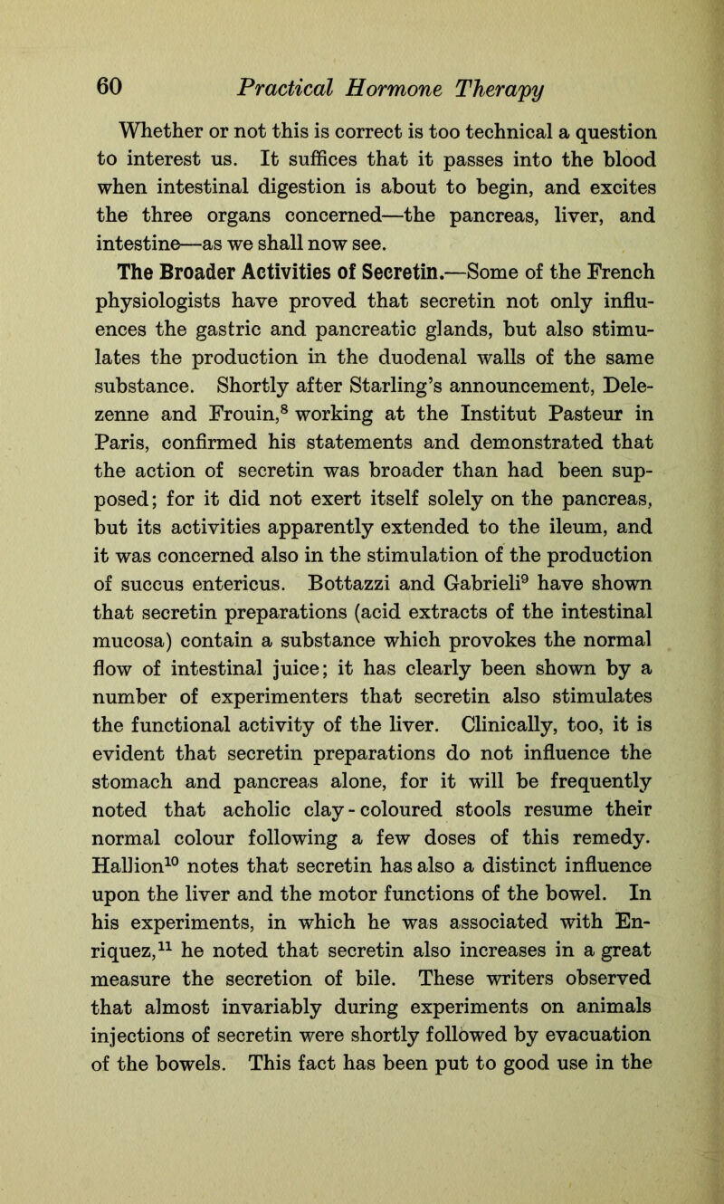 Whether or not this is correct is too technical a question to interest us. It suffices that it passes into the blood when intestinal digestion is about to begin, and excites the three organs concerned—the pancreas, liver, and intestine—as we shall now see. The Broader Activities of Secretin.—Some of the French physiologists have proved that secretin not only influ- ences the gastric and pancreatic glands, but also stimu- lates the production in the duodenal walls of the same substance. Shortly after Starling’s announcement, Dele- zenne and Frouin,8 working at the Institut Pasteur in Paris, confirmed his statements and demonstrated that the action of secretin was broader than had been sup- posed ; for it did not exert itself solely on the pancreas, but its activities apparently extended to the ileum, and it was concerned also in the stimulation of the production of succus entericus. Bottazzi and Gabrieli9 have shown that secretin preparations (acid extracts of the intestinal mucosa) contain a substance which provokes the normal flow of intestinal juice; it has clearly been shown by a number of experimenters that secretin also stimulates the functional activity of the liver. Clinically, too, it is evident that secretin preparations do not influence the stomach and pancreas alone, for it will be frequently noted that acholic clay - coloured stools resume their normal colour following a few doses of this remedy. Hallion10 notes that secretin has also a distinct influence upon the liver and the motor functions of the bowel. In his experiments, in which he was associated with En- riquez,11 he noted that secretin also increases in a great measure the secretion of bile. These writers observed that almost invariably during experiments on animals injections of secretin were shortly followed by evacuation of the bowels. This fact has been put to good use in the