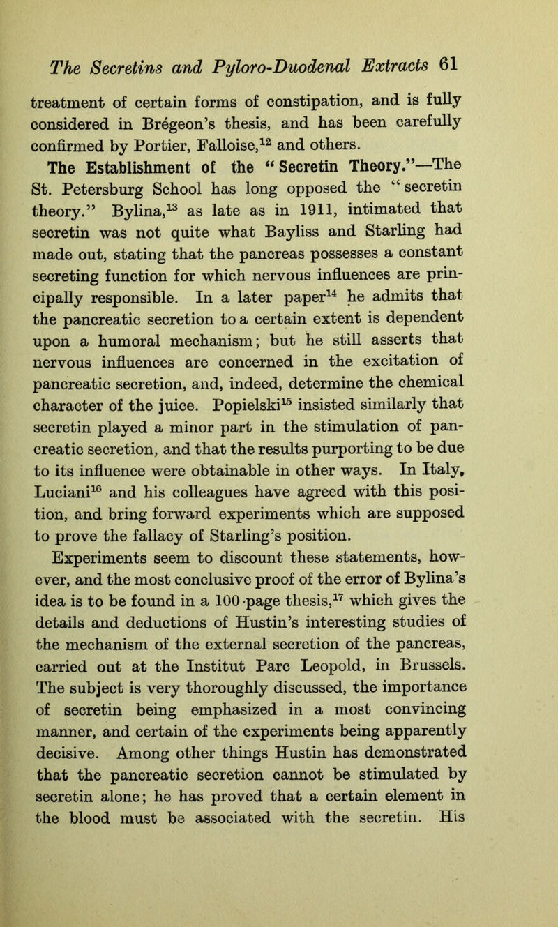 treatment of certain forms of constipation, and is fully considered in Bregeon’s thesis, and has been carefully confirmed by Portier, Falloise,12 and others. The Establishment of the “Secretin Theory.9’—The St. Petersburg School has long opposed the “ secretin theory.” Bylina,13 as late as in 1911, intimated that secretin was not quite what Bayliss and Starling had made out, stating that the pancreas possesses a constant secreting function for which nervous influences are prin- cipally responsible. In a later paper14 he admits that the pancreatic secretion to a certain extent is dependent upon a humoral mechanism; but he still asserts that nervous influences are concerned in the excitation of pancreatic secretion, and, indeed, determine the chemical character of the juice. Popielski15 insisted similarly that secretin played a minor part in the stimulation of pan- creatic secretion, and that the results purporting to be due to its influence were obtainable in other ways. In Italy, Luciani16 and his colleagues have agreed with this posi- tion, and bring forward experiments which are supposed to prove the fallacy of Starling’s position. Experiments seem to discount these statements, how- ever, and the most conclusive proof of the error of Bylina’s idea is to be found in a 100 page thesis,17 which gives the details and deductions of Hustin’s interesting studies of the mechanism of the external secretion of the pancreas, carried out at the Institut Parc Leopold, in Brussels. The subject is very thoroughly discussed, the importance of secretin being emphasized in a most convincing manner, and certain of the experiments being apparently decisive. Among other things Hustin has demonstrated that the pancreatic secretion cannot be stimulated by secretin alone; he has proved that a certain element in the blood must be associated with the secretin. His