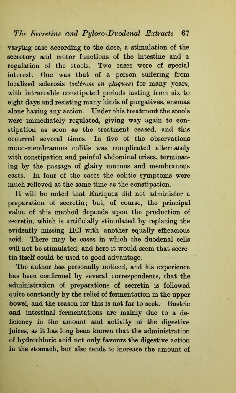 varying ease according to the dose, a stimulation of the secretory and motor functions of the intestine and a regulation of the stools. Two cases were of special interest. One was that of a person suffering from localized sclerosis {sclerose en plaques) for many years, with intractable constipated periods lasting from six to eight days and resisting many kinds of purgatives, enemas alone having any action. Under this treatment the stools were immediately regulated, giving way again to con- stipation as soon as the treatment ceased, and this occurred several times. In five of the observations muco-membranous colitis was complicated alternately with constipation and painful abdominal crises, terminat- ing by the passage of glairy mucous and membranous casts. In four of the cases the colitic symptoms were much relieved at the same time as the constipation. It will be noted that Enriquez did not administer a preparation of secretin; but, of course, the principal value of this method depends upon the production of secretin, which is artificially stimulated by replacing the evidently missing HC1 with another equally efficacious acid. There may be cases in which the duodenal cells will not be stimulated, and here it would seem that secre- tin itself could be used to good advantage. The author has personally noticed, and his experience has been confirmed by several correspondents, that the administration of preparations of secretin is followed quite constantly by the relief of fermentation in the upper bowel, and the reason for this is not far to seek. Gastric and intestinal fermentations are mainly due to a de- ficiency in the amount and activity of the digestive juices, as it has long been known that the administration of hydrochloric acid not only favours the digestive action in the stomach, but also tends to increase the amount of