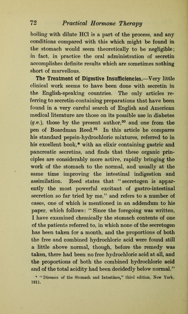 boiling with dilute HC1 is a part of the process, and any conditions compared with this which might be found in the stomach would seem theoretically to be negligible; in fact, in practice the oral administration of secretin accomplishes definite results which are sometimes nothing short of marvellous. The Treatment of Digestive Insufficiencies.—Very little clinical work seems to have been done with secretin in the English-speaking countries. The only articles re- ferring to secretin-containing preparations that have been found in a very careful search of English and American medical literature are those on its possible use in diabetes (q.v.), those by the present author,30 and one from the pen of Boardman Reed.31 In this article he compares his standard pepsin-hydrochloric mixtures, referred to in his excellent book,* with an elixir containing gastric and pancreatic secretins, and finds that these organic prin- ciples are considerably more active, rapidly bringing the work of the stomach to the normal, and usually at the same time improving the intestinal indigestion and assimilation. Reed states that “ secretogen is appar- ently the most powerful excitant of gastro-intestinal secretion so far tried by me,” and refers to a number of cases, one of which is mentioned in an addendum to his paper, which follows: “Since the foregoing was written, I have examined chemically the stomach contents of one of the patients referred to, in which none of the secretogen has been taken for a month, and the proportions of both the free and combined hydrochloric acid were found still a little above normal, though, before the remedy was taken, there had been no free hydrochloric acid at all, and the proportions of both the combined hydrochloric acid and of the total acidity had been decidedly below normal.” * “Diseases of the Stomach and Intestines,” third edition, New York, 1911.