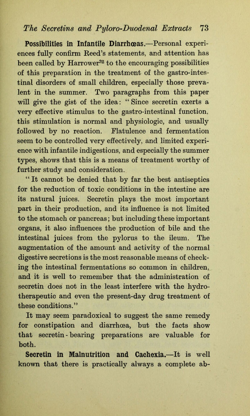 Possibilities in Infantile Diarrhoeas.—Personal experi- ences fully confirm Reed’s statements, and attention has been called by Harrower32 to the encouraging possibilities of this preparation in the treatment of the gastrointes- tinal disorders of small children, especially those preva- lent in the summer. Two paragraphs from this paper will give the gist of the idea: “Since secretin exerts a very effective stimulus to the gastro-intestinal function, this stimulation is normal and physiologic, and usually followed by no reaction. Flatulence and fermentation seem to be controlled very effectively, and limited experi- ence with infantile indigestions, and especially the summer types, shows that this is a means of treatment worthy of further study and consideration. “ It cannot be denied that by far the best antiseptics for the reduction of toxic conditions in the intestine are its natural juices. Secretin plays the most important part in their production, and its influence is not limited to the stomach or pancreas; but including these important organs, it also influences the production of bile and the intestinal juices from the pylorus to the ileum. The augmentation of the amount and activity of the normal digestive secretions is the most reasonable means of check- ing the intestinal fermentations so common in children, and it is well to remember that the administration of secretin does not in the least interfere with the hydro- therapeutic and even the present-day drug treatment of these conditions.” It may seem paradoxical to suggest the same remedy for constipation and diarrhoea, but the facts show that secretin - bearing preparations are valuable for both. Secretin in Malnutrition and Cachexia.—-It is well known that there is practically always a complete ab-