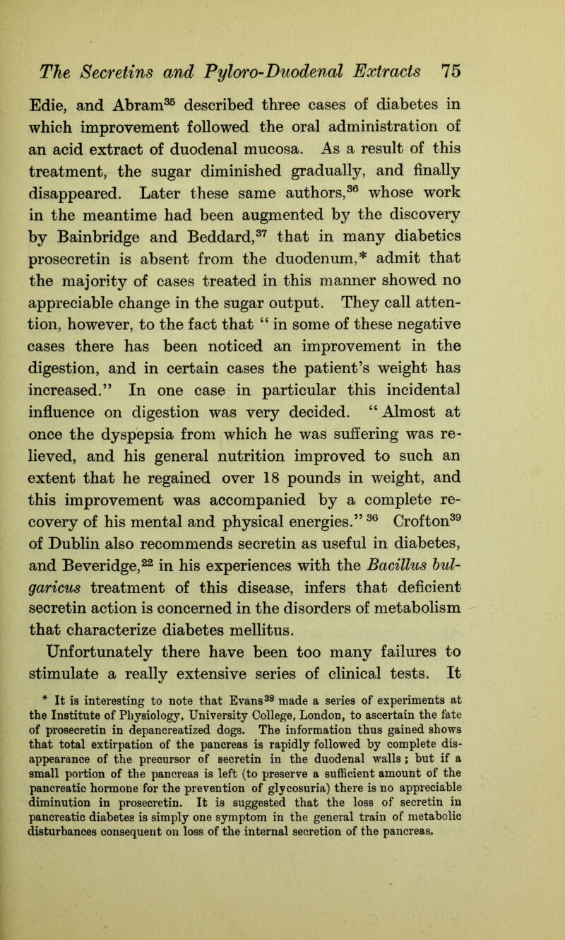 Edie, and Abram35 described three cases of diabetes in which improvement followed the oral administration of an acid extract of duodenal mucosa. As a result of this treatment, the sugar diminished gradually, and finally disappeared. Later these same authors,36 whose work in the meantime had been augmented by the discovery by Bainbridge and Beddard,37 that in many diabetics prosecretin is absent from the duodenum,* admit that the majority of cases treated in this manner showed no appreciable change in the sugar output. They call atten- tion, however, to the fact that 4 4 in some of these negative cases there has been noticed an improvement in the digestion, and in certain cases the patient’s weight has increased.” In one case in particular this incidental influence on digestion was very decided. 44 Almost at once the dyspepsia from which he was suffering was re- lieved, and his general nutrition improved to such an extent that he regained over 18 pounds in weight, and this improvement was accompanied by a complete re- covery of his mental and physical energies.” 36 Crofton39 of Dublin also recommends secretin as useful in diabetes, and Beveridge,22 in his experiences with the Bacillus bul- garicus treatment of this disease, infers that deficient- secretin action is concerned in the disorders of metabolism that characterize diabetes mellitus. Unfortunately there have been too many failures to stimulate a really extensive series of clinical tests. It * It is interesting to note that Evans38 made a series of experiments at the Institute of Physiology, University College, London, to ascertain the fate of prosecretin in depancreatized dogs. The information thus gained shows that total extirpation of the pancreas is rapidly followed by complete dis- appearance of the precursor of secretin in the duodenal walls ; but if a small portion of the pancreas is left (to preserve a sufficient amount of the pancreatic hormone for the prevention of glycosuria) there is no appreciable diminution in prosecretin. It is suggested that the loss of secretin in pancreatic diabetes is simply one symptom in the general train of metabolic disturbances consequent on loss of the internal secretion of the pancreas.