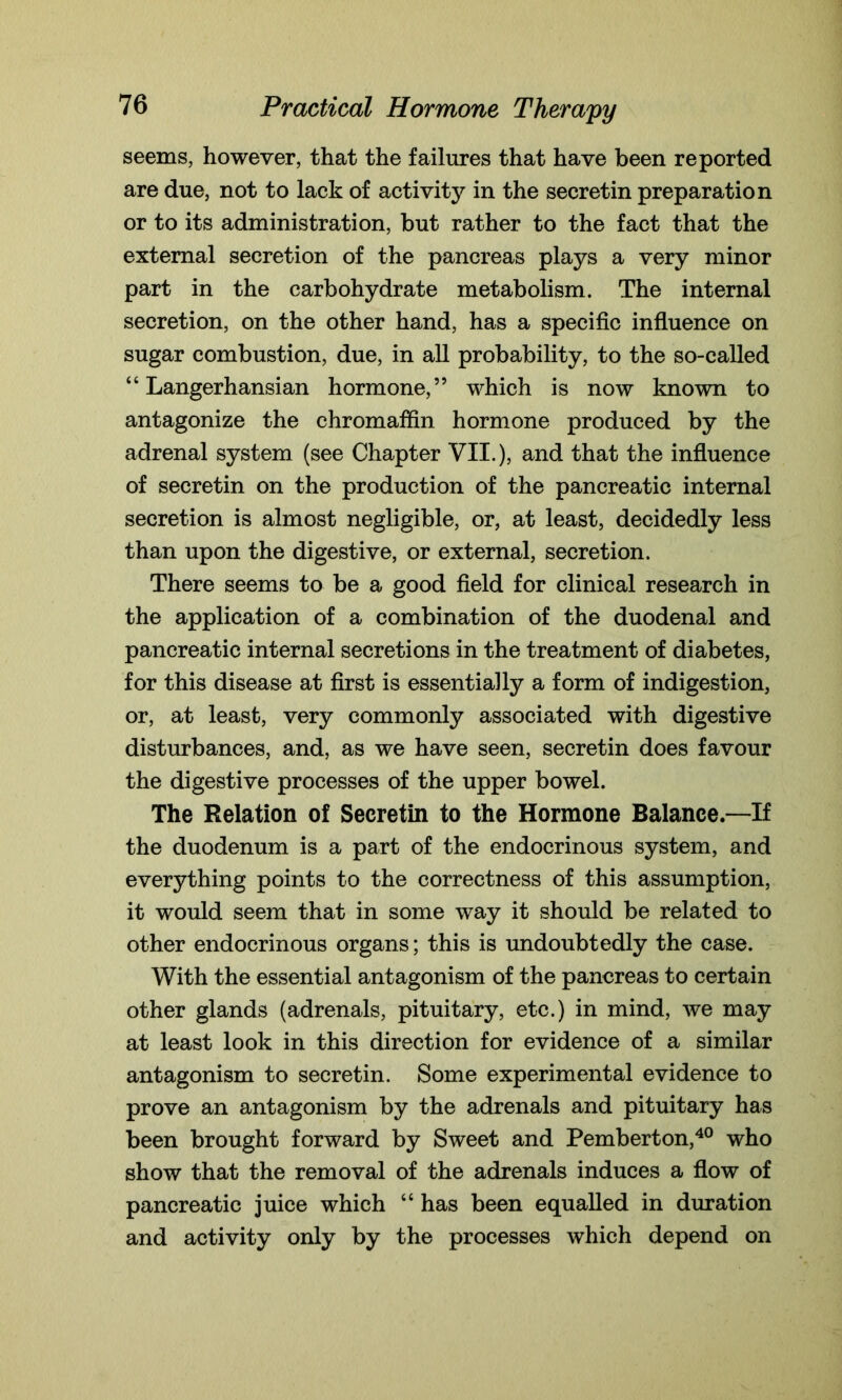 seems, however, that the failures that have been reported are due, not to lack of activity in the secretin preparation or to its administration, but rather to the fact that the external secretion of the pancreas plays a very minor part in the carbohydrate metabolism. The internal secretion, on the other hand, has a specific influence on sugar combustion, due, in all probability, to the so-called “ Langerhansian hormone,” which is now known to antagonize the chromaffin hormone produced by the adrenal system (see Chapter VII.), and that the influence of secretin on the production of the pancreatic internal secretion is almost negligible, or, at least, decidedly less than upon the digestive, or external, secretion. There seems to be a good field for clinical research in the application of a combination of the duodenal and pancreatic internal secretions in the treatment of diabetes, for this disease at first is essentially a form of indigestion, or, at least, very commonly associated with digestive disturbances, and, as we have seen, secretin does favour the digestive processes of the upper bowel. The Relation of Secretin to the Hormone Balance—If the duodenum is a part of the endocrinous system, and everything points to the correctness of this assumption, it would seem that in some way it should be related to other endocrinous organs; this is undoubtedly the case. With the essential antagonism of the pancreas to certain other glands (adrenals, pituitary, etc.) in mind, we may at least look in this direction for evidence of a similar antagonism to secretin. Some experimental evidence to prove an antagonism by the adrenals and pituitary has been brought forward by Sweet and Pemberton,40 who show that the removal of the adrenals induces a flow of pancreatic juice which “ has been equalled in duration and activity only by the processes which depend on