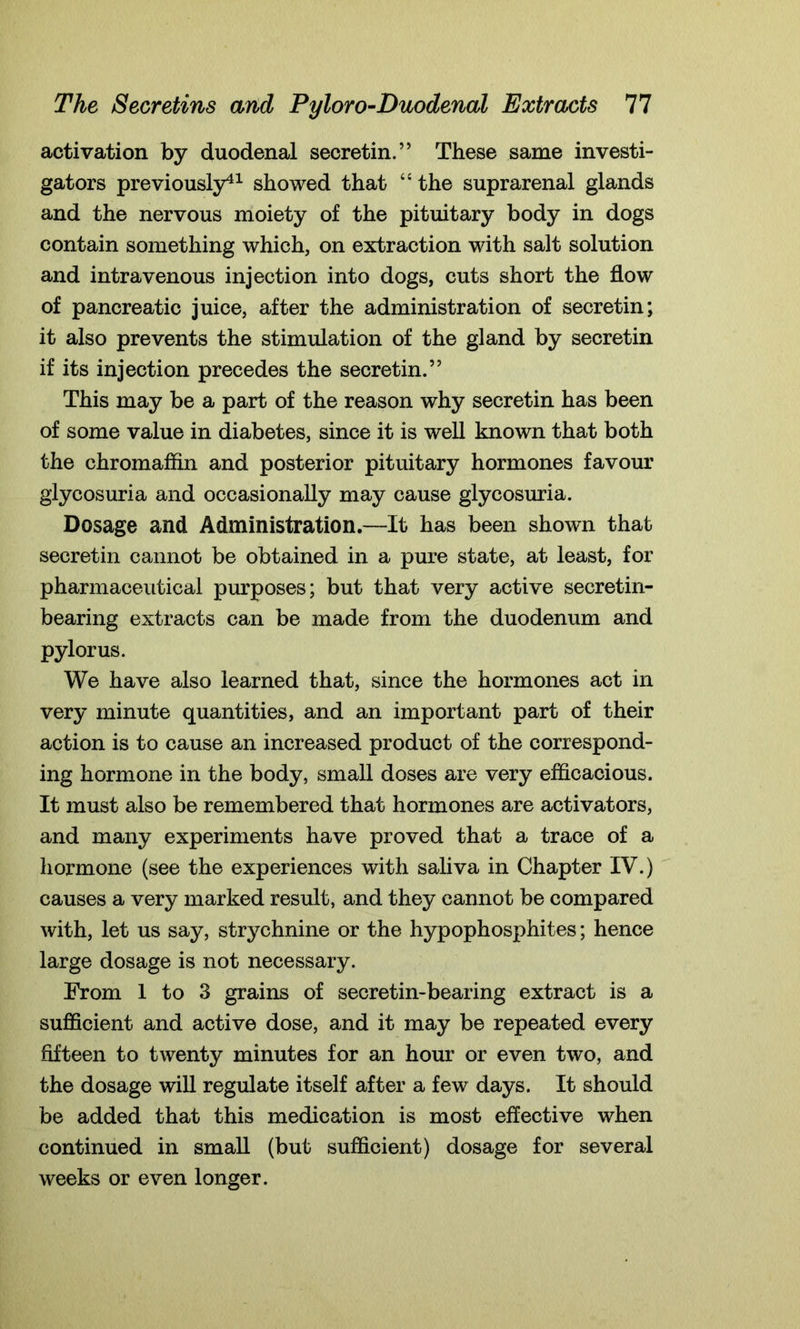 activation by duodenal secretin.” These same investi- gators previously41 showed that “ the suprarenal glands and the nervous moiety of the pituitary body in dogs contain something which, on extraction with salt solution and intravenous injection into dogs, cuts short the flow of pancreatic juice, after the administration of secretin; it also prevents the stimulation of the gland by secretin if its injection precedes the secretin.” This may be a part of the reason why secretin has been of some value in diabetes, since it is well known that both the chromaffin and posterior pituitary hormones favour glycosuria and occasionally may cause glycosuria. Dosage and Administration.—It has been shown that secretin cannot be obtained in a pure state, at least, for pharmaceutical purposes; but that very active secretin- bearing extracts can be made from the duodenum and pylorus. We have also learned that, since the hormones act in very minute quantities, and an important part of their action is to cause an increased product of the correspond- ing hormone in the body, small doses are very efficacious. It must also be remembered that hormones are activators, and many experiments have proved that a trace of a hormone (see the experiences with saliva in Chapter IV.) causes a very marked result, and they cannot be compared with, let us say, strychnine or the hypophosphites; hence large dosage is not necessary. From 1 to 3 grains of secretin-bearing extract is a sufficient and active dose, and it may be repeated every fifteen to twenty minutes for an hour or even two, and the dosage will regulate itself after a few days. It should be added that this medication is most effective when continued in small (but sufficient) dosage for several weeks or even longer.