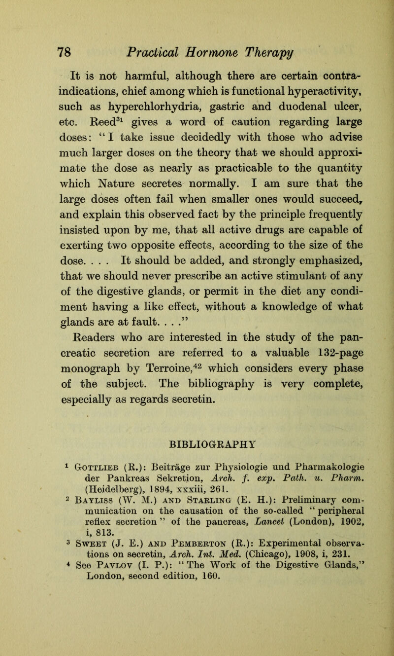 It is not harmful, although there are certain contra- indications, chief among which is functional hyperactivity, such as hyperchlorhydria, gastric and duodenal ulcer, etc. Reed31 gives a word of caution regarding large doses: “I take issue decidedly with those who advise much larger doses on the theory that we should approxi- mate the dose as nearly as practicable to the quantity which Nature secretes normally. I am sure that the large doses often fail when smaller ones would succeed, and explain this observed fact by the principle frequently insisted upon by me, that all active drugs are capable of exerting two opposite effects, according to the size of the dose. ... It should be added, and strongly emphasized, that we should never prescribe an active stimulant of any of the digestive glands, or permit in the diet any condi- ment having a like effect, without a knowledge of what glands are at fault. ...” Readers who are interested in the study of the pan- creatic secretion are referred to a valuable 132-page monograph by Terroine,42 which considers every phase of the subject. The bibliography is very complete, especially as regards secretin. BIBLIOGRAPHY 1 Gottlieb (R.): Beitrage zur Physiologic und Pharmakologie der Pankreas Sekretion, Arch. f. exp. Path. u. Pharm. (Heidelberg), 1894, xxxiii, 261. 2 Bayliss (W. M.) and Starling (E. H.): Preliminary com- munication on the causation of the so-called “ peripheral reflex secretion ” of the pancreas. Lancet (London), 1902, i, 813. 3 Sweet (J. E.) and Pemberton (R.): Experimental observa- tions on secretin. Arch. Int. Med. (Chicago), 1908, i, 231. 4 See Pavlov (I. P.): “The Work of the Digestive Glands,” London, second edition, 160.