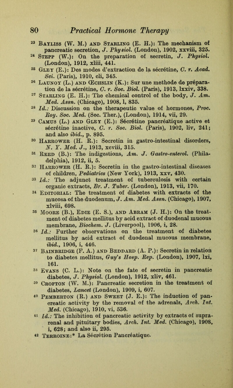 23 Bayliss (W. M.) and Starling (E. H.): The mechanism of pancreatic secretion, J. Physiol. (London), 1902, xxviii, 325. 24 Stepp (W.): On the preparation of secretin, J. Physiol. (London), 1912, xliii, 441. 25 Gley (E.): Des modes d’extraction de la secr6tine, G. r. Acad. Sci. (Paris), 1910, cli, 345. 26 Launoy (L.) and (Echslin (K.): Sur une methode de prepara- tion de la secr4tine, G. r. Soc. Biol. (Paris), 1913, lxxiv, 338. 27 Starling (E. H.): The chemical control of the body, J. Am. Med. Assn. (Chicago), 1908,1, 835. 28 Id.: Discussion on the therapeutic value of hormones, Proc. Boy. Soc. Med. (Sec. Ther.), (London), 1914, vii, 29. 23 Camus (L.) and Gley (E.): Sdcrdtine pancrealtique active et s4cr6tine inactive, G. r. Soc. Biol. (Paris), 1902, liv, 241; and also ibid., p. 895. 30 Harrower (H. R.): Secretin in gastro-intestinal disorders, N. Y. Med. J., 1913, xcviii, 315. 31 Reed (B.): The indigestions. Am. J. Gastro-enterol. (Phila- delphia), 1912, ii, 5. 32 Harrower (H. R.): Secretin in the gastro-intestinal diseases of children, Pediatrics (New York), 1913, xxv, 430. 33 Id.: The adjunct treatment of tuberculosis with certain organic extracts, Br. J. Tuber. (London), 1913, vii, 170. 34 Editorial: The treatment of diabetes with extracts of the mucosa of the duodenum, J. Am. Med. Assn. (Chicago), 1907, xlviii, 698. 35 Moore (B.), Edie (E. S.), and Abram (J. H.): On the treat- ment of diabetes mellitus by acid extract of duodenal mucous membrane, Biochem. J. (Liverpool), 1906, i, 28. 36 Id.: Further observations on the treatment of diabetes mellitus by acid extract of duodenal mucous membrane, ibid., 1906, i, 446. 37 Bainbridge (F. A.) and Beddard (A. P.): Secretin in relation to diabetes mellitus, Guy's Rosp. Pep. (London), 1907, lxi, 161. 38 Evans (C. L.): Note on the fate of secretin in pancreatic diabetes, J. Physiol. (London), 1912, xliv, 461. 39 Crofton (W. M.): Pancreatic secretion in the treatment of diabetes, Lancet (London), 1909, i, 607. 40 Pemberton (R.) and Sweet (J. E.): The induction of pan- creatic activity by the removal of the adrenals, Arch. Int. Med. (Chicago), 1910, vi, 536. 41 Id.: The inhibition of pancreatic activity by extracts of supra- renal and pituitary bodies, Arch. Pit. Med. (Chicago), 1908, i, 628; and also ii, 295. 42 Terroine:* La Secretion Pancreatique.