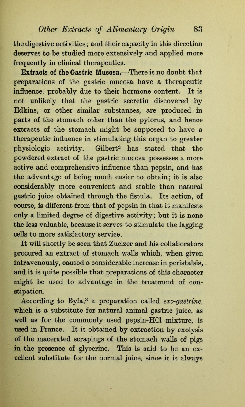 the digestive activities; and their capacity in this direction deserves to be studied more extensively and applied more frequently in clinical therapeutics. Extracts of the Gastric Mucosa.—There is no doubt that preparations of the gastric mucosa have a therapeutic influence, probably due to their hormone content. It is not unlikely that the gastric secretin discovered by Edkins, or other similar substances, are produced in parts of the stomach other than the pylorus, and hence extracts of the stomach might be supposed to have a therapeutic influence in stimulating this organ to greater physiologic activity. Gilbert2 has stated that the powdered extract of the gastric mucosa possesses a more active and comprehensive influence than pepsin, and has the advantage of being much easier to obtain; it is also considerably more convenient and stable than natural gastric juice obtained through the fistula. Its action, of course, is different from that of pepsin in that it manifests only a limited degree of digestive activity; but it is none the less valuable, because it serves to stimulate the lagging cells to more satisfactory service. It will shortly be seen that Zuelzer and his collaborators procured an extract of stomach walls which, when given intravenously, caused a considerable increase in peristalsis, and it is quite possible that preparations of this character might be used to advantage in the treatment of con- stipation. According to Byla,3 a preparation called exo-gastrine, which is a substitute for natural animal gastric juice, as well as for the commonly used pepsin-HCl mixture, is used in France. It is obtained by extraction by exolysis of the macerated scrapings of the stomach walls of pigs in the presence of glycerine. This is said to be an ex- cellent substitute for the normal juice, since it is always