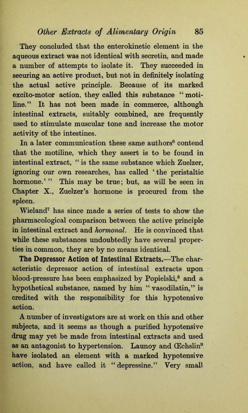 They concluded that the enterokinetic element in the aqueous extract was not identical with secretin, and made a number of attempts to isolate it. They succeeded in securing an active product, but not in definitely isolating the actual active principle. Because of its marked excito-motor action, they called this substance 4 4 moti- line.” It has not been made in commerce, although intestinal extracts, suitably combined, are frequently used to stimulate muscular tone and increase the motor activity of the intestines. In a later communication these same authors6 contend that the motiline, which they assert is to be found in intestinal extract, 44 is the same substance which Zuelzer, ignoring our own researches, has called ‘the peristaltic hormone.’ ” This may be true; but, as will be seen in Chapter X., Zuelzer’s hormone is procured from the spleen. Wieland7 has since made a series of tests to show the pharmacological comparison between the active principle in intestinal extract and hormonal. He is convinced that while these substances undoubtedly have several proper- ties in common, they are by no means identical. The Depressor Action of Intestinal Extracts.—The char- acteristic depressor action of intestinal extracts upon blood-pressure has been emphasized by Popielski,8 and a hypothetical substance, named by him 44 vasodilatin,” is credited with the responsibility for this hypotensive action. A number of investigators are at work on this and other subjects, and it seems as though a purified hypotensive drug may yet be made from intestinal extracts and used as an antagonist to hypertension. Launoy and (Echslin9 have isolated an element with a marked hypotensive action, and have called it 44 depressine.” Very small