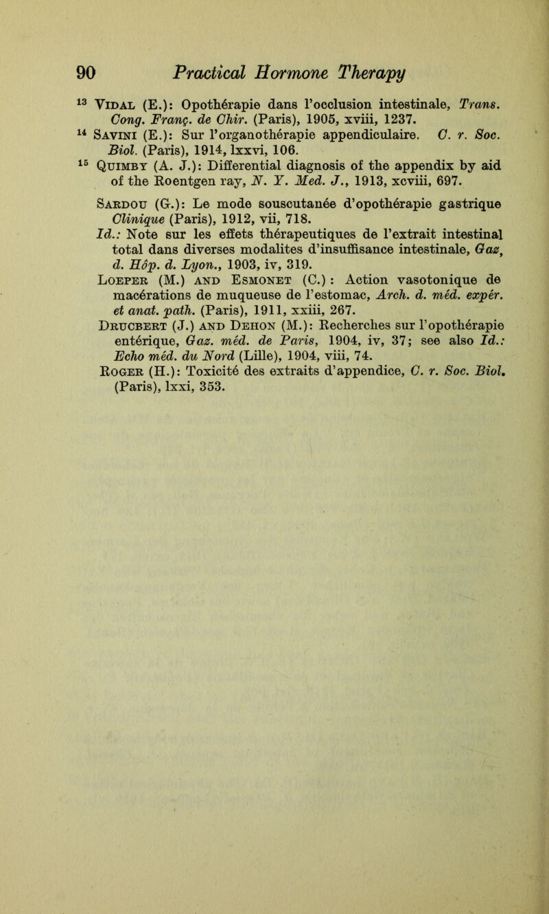 13 Vidal (E.): Opoth6rapie dans F occlusion intestinale, Trans. Cong. Prang. de Chir. (Paris), 1905, xviii, 1237. 14 Savini (E.): Sur l’organotherapie appendiculaire. C. r. Soc. Biol. (Paris), 1914, lxxvi, 106. 15 Quimby (A. J.): Differential diagnosis of the appendix by aid of the Roentgen ray, N. Y. Med. J., 1913, xcviii, 697. Sardou (G.): Le mode souscutanee d’opotherapie gastrique Clinique (Paris), 1912, vii, 718. Id.: Note sur les effets th6rapeutiques de l’extrait intestinal total dans diverses modalites d’insuffisance intestinale, Gaz, d. Hop. d. Lyon., 1903, iv, 319. Loeper (M.) and Esmonet (C.) : Action vasotonique de macerations de muqueuse de l’estomac, Arch. d. med. exper. et anat. path. (Paris), 1911, xxiii, 267. Drucbert (J.) and Deiion (M.): Kecherches sur l’opotherapie enterique, Gaz. med. de Paris, 1904, iv, 37; see also Id.: Echo med. du Nord (Lille), 1904, viii, 74. Roger (H.): Toxicite des extraits d’appendice, C. r. Soc. Biol, (Paris), lxxi, 353.