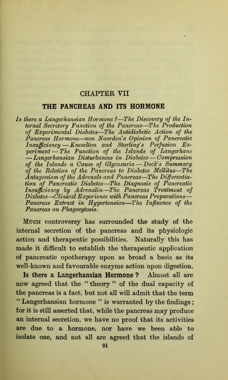 CHAPTER VII THE PANCREAS AND ITS HORMONE Is there a Langerhansian Hormone ?—The Discovery of the In- ternal Secretory Function of the Pancreas—The Production of Experimental Diabetes—The Antidiabetic Action of the Pancreas Hormone—von Noorden's Opinion of Pancreatic Insufficiency — Knowlion and Starling's Perfusion Ex- periment— The Function of the Islands of Langerhans — Langerhansian Disturbances in Diabetes — Compression of the Islands a Cause of Glycosuria — Dock's Summary of the Delation of the Pancreas to Diabetes Mellitus—The Antagonism of the Adrenals and Pancreas—The Differentia- tion of Pancreatic Diabetes—The Diagnosis of Pancreatic Insufficiency by Adrenalin—The Pancreas Treatment of Diabetes—Clinical Experience with Pancreas Preparations— Pancreas Extract in Hypertension—The Influence of the Pancreas on Phagocytosis. Much controversy has surrounded the study of the internal secretion of the pancreas and its physiologic action and therapeutic possibilities. Naturally this has made it difficult to establish the therapeutic application of pancreatic opotherapy upon as broad a basis as its well-known and favourable enzyme action upon digestion. Is there a Langerhansian Hormone ? Almost all are now agreed that the “ theory ” of the dual capacity of the pancreas is a fact, but not all will admit that the term “ Langerhansian hormone ” is warranted by the findings; for it is still asserted that, while the pancreas may produce an internal secretion, we have no proof that its activities are due to a hormone, nor have we been able to isolate one, and not all are agreed that the islands of