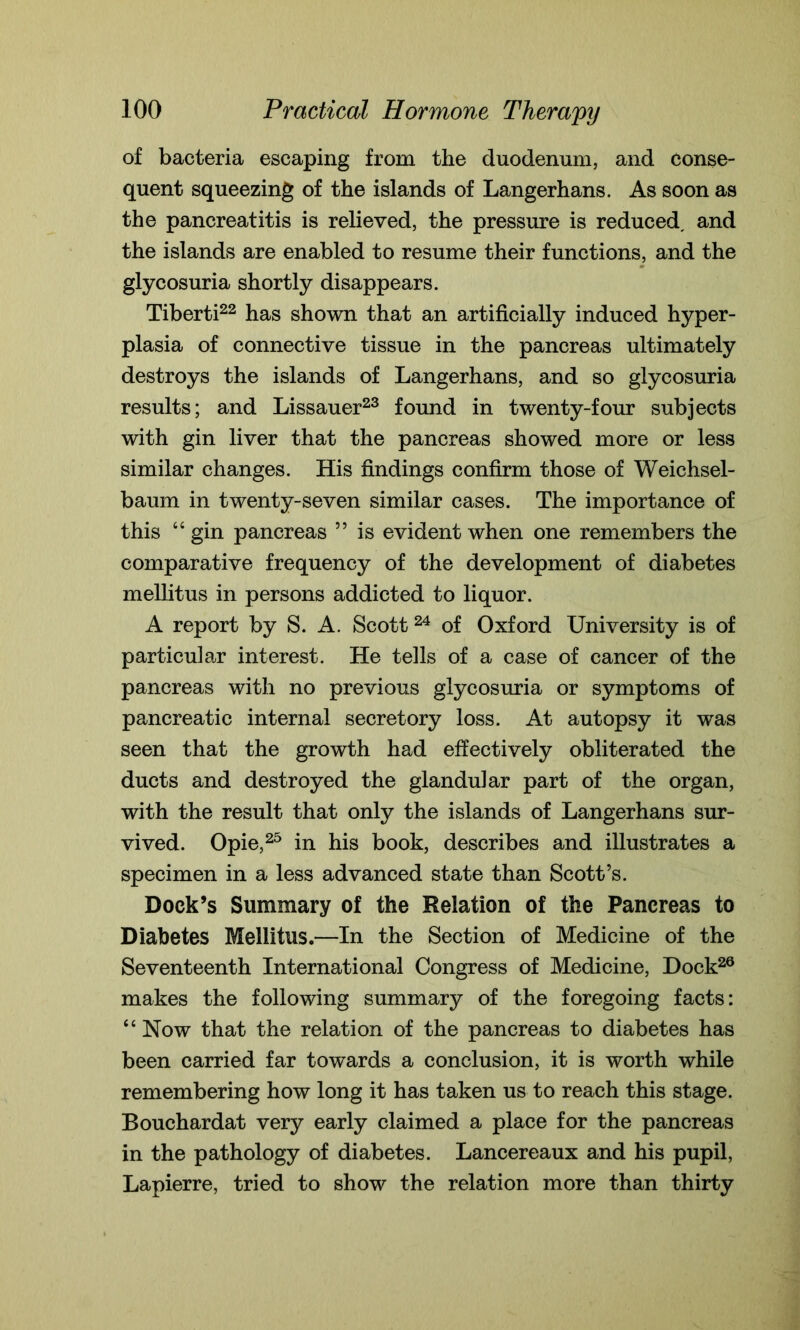 of bacteria escaping from the duodenum, and Conse- quent squeezing of the islands of Langerhans. As soon as the pancreatitis is relieved, the pressure is reduced, and the islands are enabled to resume their functions, and the glycosuria shortly disappears. Tiberti22 has shown that an artificially induced hyper- plasia of connective tissue in the pancreas ultimately destroys the islands of Langerhans, and so glycosuria results; and Lissauer23 found in twenty-four subjects with gin liver that the pancreas showed more or less similar changes. His findings confirm those of Weichsel- baum in twenty-seven similar cases. The importance of this 44 gin pancreas ” is evident when one remembers the comparative frequency of the development of diabetes mellitus in persons addicted to liquor. A report by S. A. Scott24 of Oxford University is of particular interest. He tells of a case of cancer of the pancreas with no previous glycosuria or symptoms of pancreatic internal secretory loss. At autopsy it was seen that the growth had effectively obliterated the ducts and destroyed the glandular part of the organ, with the result that only the islands of Langerhans sur- vived. Opie,25 in his book, describes and illustrates a specimen in a less advanced state than Scott’s. Dock’s Summary of the Relation of the Pancreas to Diabetes Mellitus.—In the Section of Medicine of the Seventeenth International Congress of Medicine, Dock26 makes the following summary of the foregoing facts: 44 Now that the relation of the pancreas to diabetes has been carried far towards a conclusion, it is worth while remembering how long it has taken us to reach this stage. Bouchardat very early claimed a place for the pancreas in the pathology of diabetes. Lancereaux and his pupil, Lapierre, tried to show the relation more than thirty