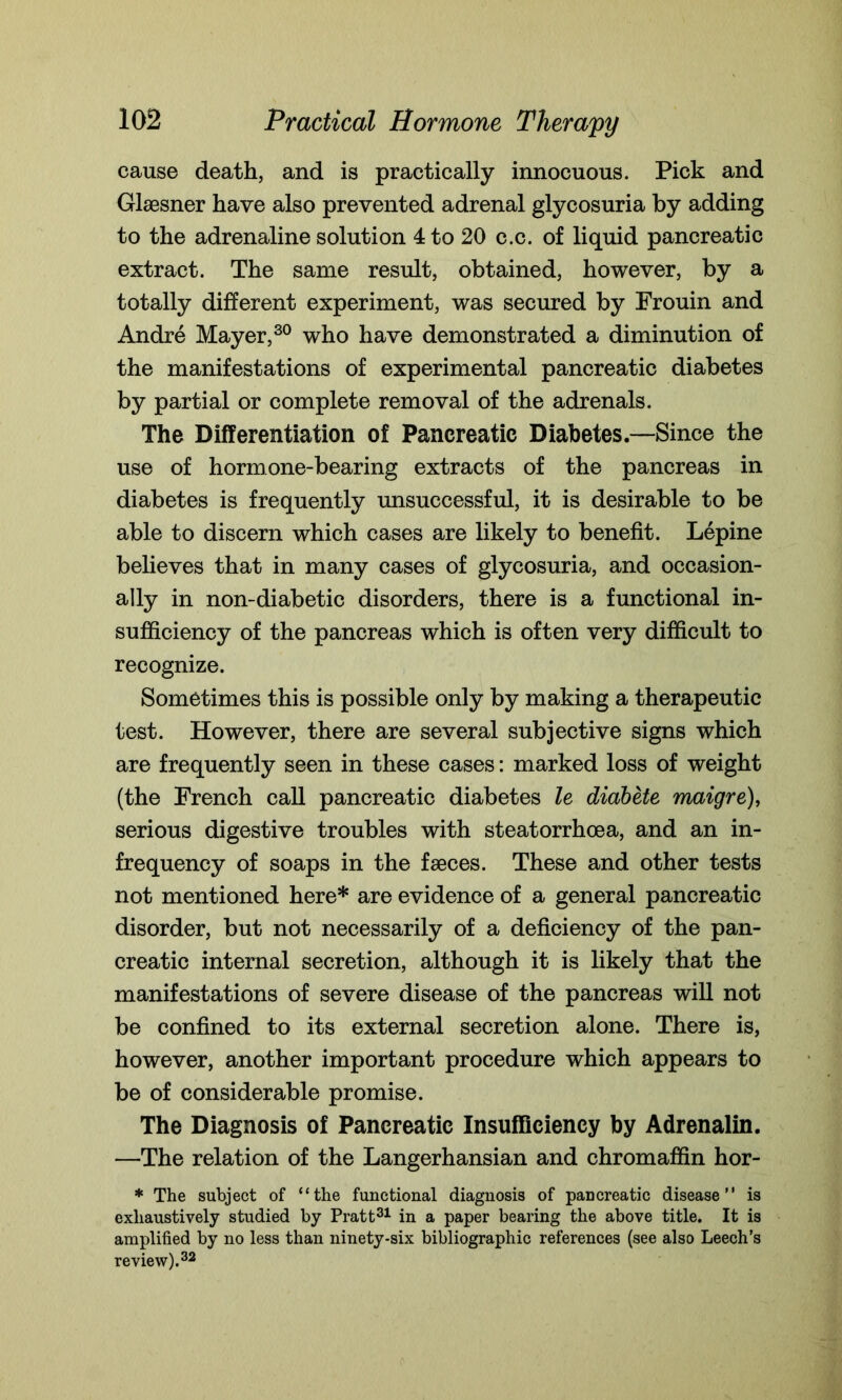 cause death, and is practically innocuous. Pick and Glsesner have also prevented adrenal glycosuria by adding to the adrenaline solution 4 to 20 c.c. of liquid pancreatic extract. The same result, obtained, however, by a totally different experiment, was secured by Frouin and Andre Mayer,30 who have demonstrated a diminution of the manifestations of experimental pancreatic diabetes by partial or complete removal of the adrenals. The Differentiation of Pancreatic Diabetes.—Since the use of hormone-bearing extracts of the pancreas in diabetes is frequently unsuccessful, it is desirable to be able to discern which cases are likely to benefit. Lepine believes that in many cases of glycosuria, and occasion- ally in non-diabetic disorders, there is a functional in- sufficiency of the pancreas which is often very difficult to recognize. Sometimes this is possible only by making a therapeutic test. However, there are several subjective signs which are frequently seen in these cases: marked loss of weight (the French call pancreatic diabetes le diabete maigre), serious digestive troubles with steatorrhoea, and an in- frequency of soaps in the faeces. These and other tests not mentioned here* are evidence of a general pancreatic disorder, but not necessarily of a deficiency of the pan- creatic internal secretion, although it is likely that the manifestations of severe disease of the pancreas will not be confined to its external secretion alone. There is, however, another important procedure which appears to be of considerable promise. The Diagnosis of Pancreatic Insufficiency by Adrenalin. —The relation of the Langerhansian and chromaffin hor- * The subject of “the functional diagnosis of pancreatic disease is exhaustively studied by Pratt31 in a paper bearing the above title. It is amplified by no less than ninety-six bibliographic references (see also Leech’s review).32