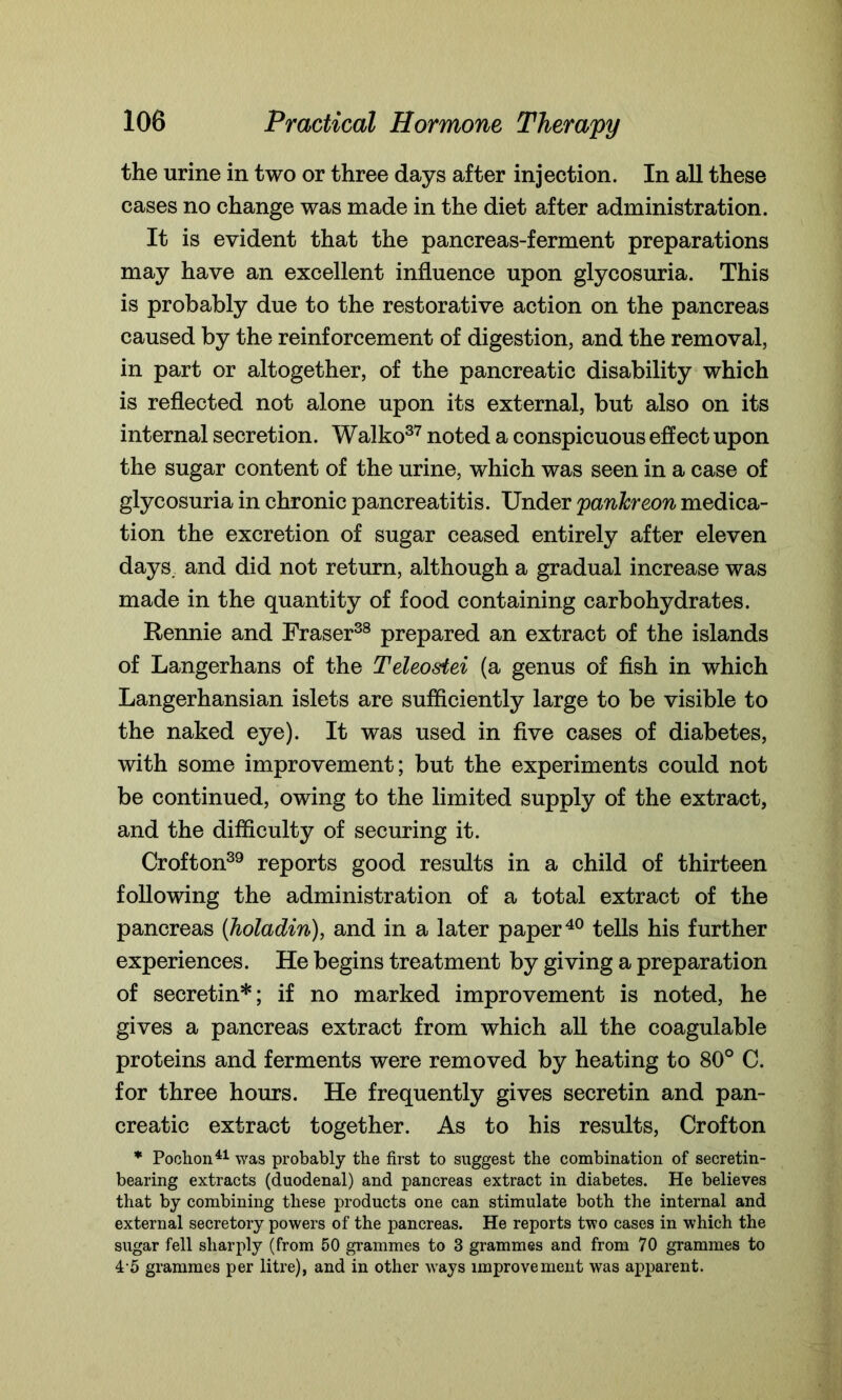 the urine in two or three days after injection. In all these cases no change was made in the diet after administration. It is evident that the pancreas-ferment preparations may have an excellent influence upon glycosuria. This is probably due to the restorative action on the pancreas caused by the reinforcement of digestion, and the removal, in part or altogether, of the pancreatic disability which is reflected not alone upon its external, but also on its internal secretion. Walko37 noted a conspicuous effect upon the sugar content of the urine, which was seen in a case of glycosuria in chronic pancreatitis. Under pankreon medica- tion the excretion of sugar ceased entirely after eleven days, and did not return, although a gradual increase was made in the quantity of food containing carbohydrates. Rennie and Fraser38 prepared an extract of the islands of Langerhans of the Teleostei (a genus of fish in which Langerhansian islets are sufficiently large to be visible to the naked eye). It was used in five cases of diabetes, with some improvement; but the experiments could not be continued, owing to the limited supply of the extract, and the difficulty of securing it. Crofton39 reports good results in a child of thirteen following the administration of a total extract of the pancreas (holadin), and in a later paper40 tells his further experiences. He begins treatment by giving a preparation of secretin*; if no marked improvement is noted, he gives a pancreas extract from which all the coagulable proteins and ferments were removed by heating to 80° C. for three hours. He frequently gives secretin and pan- creatic extract together. As to his results, Crofton * Pochon41 was probably the first to suggest the combination of secretin- bearing extracts (duodenal) and pancreas extract in diabetes. He believes that by combining these products one can stimulate both the internal and external secretory powers of the pancreas. He reports two cases in which the sugar fell sharply (from 50 grammes to 3 grammes and from 70 grammes to 4 5 grammes per litre), and in other wTays improvement was apparent.
