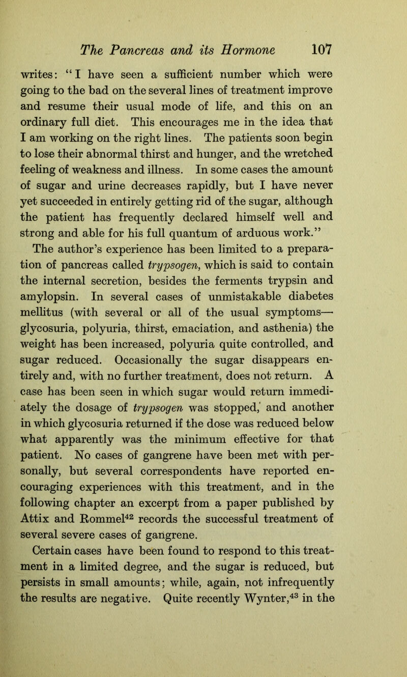 writes: “I have seen a sufficient number which were going to the bad on the several lines of treatment improve and resume their usual mode of life, and this on an ordinary full diet. This encourages me in the idea that I am working on the right lines. The patients soon begin to lose their abnormal thirst and hunger, and the wretched feeling of weakness and illness. In some cases the amount of sugar and urine decreases rapidly, but I have never yet succeeded in entirely getting rid of the sugar, although the patient has frequently declared himself well and strong and able for his full quantum of arduous work.” The author’s experience has been limited to a prepara- tion of pancreas called trypsogen, which is said to contain the internal secretion, besides the ferments trypsin and amylopsin. In several cases of unmistakable diabetes mellitus (with several or all of the usual symptoms—• glycosuria, polyuria, thirst, emaciation, and asthenia) the weight has been increased, polyuria quite controlled, and sugar reduced. Occasionally the sugar disappears en- tirely and, with no further treatment, does not return. A case has been seen in which sugar would return immedi- ately the dosage of trypsogen was stopped,* and another in which glycosuria returned if the dose was reduced below what apparently was the minimum effective for that patient. No cases of gangrene have been met with per- sonally, but several correspondents have reported en- couraging experiences with this treatment, and in the following chapter an excerpt from a paper published by Attix and Rommel42 records the successful treatment of several severe cases of gangrene. Certain cases have been found to respond to this treat- ment in a limited degree, and the sugar is reduced, but persists in small amounts; while, again, not infrequently the results are negative. Quite recently Wynter,43 in the