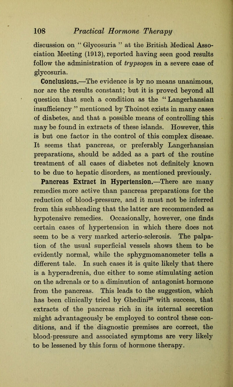 discussion on “ Glycosuria ” at the British Medical Asso- ciation Meeting (1913), reported having seen good results follow the administration of trypsogen in a severe case of glycosuria. Conclusions.—The evidence is by no means unanimous, nor are the results constant; but it is proved beyond all question that such a condition as the “ Langerhansian insufficiency 55 mentioned by Thoinot exists in many cases of diabetes, and that a possible means of controlling this may be found in extracts of these islands. However, this is but one factor in the control of this complex disease. It seems that pancreas, or preferably Langerhansian preparations, should be added as a part of the routine treatment of all cases of diabetes not definitely known to be due to hepatic disorders, as mentioned previously. Pancreas Extract in Hypertension.—There are many remedies more active than pancreas preparations for the reduction of blood-pressure, and it must not be inferred from this subheading that the latter are recommended as hypotensive remedies. Occasionally, however, one finds certain cases of hypertension in which there does not seem to be a very marked arterio-sclerosis. The palpa- tion of the usual superficial vessels shows them to be evidently normal, while the sphygmomanometer tells a different tale. In such cases it is quite likely that there is a hyperadrenia, due either to some stimulating action on the adrenals or to a diminution of antagonist hormone from the pancreas. This leads to the suggestion, which has been clinically tried by Ghedini29 with success, that extracts of the pancreas rich in its internal secretion might advantageously be employed to control these con- ditions, and if the diagnostic premises are correct, the blood-pressure and associated symptoms are very likely to be lessened by this form of hormone therapy.