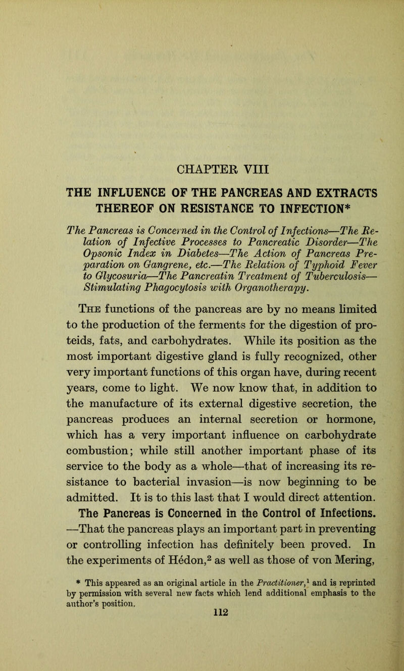 CHAPTER VIII THE INFLUENCE OF THE PANCREAS AND EXTRACTS THEREOF ON RESISTANCE TO INFECTION* The Pancreas is Concerned in the Control of Infections—The Re- lation of Infective Processes to Pancreatic Disorder—The Opsonic Index in Diabetes—The Action of Pancreas Pre- paration on Gangrene, etc.—The Relation of Typhoid Fever to Glycosuria—The Pancreatin Treatment of Tuberculosis— Stimulating Phagocytosis with Organotherapy. The functions of the pancreas are by no means limited to the production of the ferments for the digestion of pro- teids, fats, and carbohydrates. While its position as the most important digestive gland is fully recognized, other very important functions of this organ have, during recent years, come to light. We now know that, in addition to the manufacture of its external digestive secretion, the pancreas produces an internal secretion or hormone, which has a very important influence on carbohydrate combustion; while still another important phase of its service to the body as a whole—that of increasing its re- sistance to bacterial invasion—is now beginning to be admitted. It is to this last that I would direct attention. The Pancreas is Concerned in the Control of Infections. —That the pancreas plays an important part in preventing or controlling infection has definitely been proved. In the experiments of Hedon,2 as well as those of von Mering, * This appeared as an original article in the Practitioner,l and is reprinted by permission with several new facts which lend additional emphasis to the author’s position.