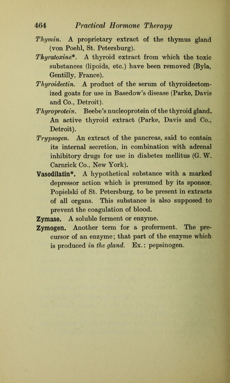 Thymin. A proprietary extract of the thymus gland (von Poehl, St. Petersburg). Thyratoxine*. A thyroid extract from which the toxic substances (lipoids, etc.) have been removed (Byla, Gentilly, France). Thyroidectin. A product of the serum of thyroidectom- ized goats for use in Basedow’s disease (Parke, Davis and Co., Detroit). Thyroprotein. Beebe’s nucleoprotein of the thyroid gland. An active thyroid extract (Parke, Davis and Co., Detroit). Trypsogen. An extract of the pancreas, said to contain its internal secretion, in combination with adrenal inhibitory drugs for use in diabetes mellitus (G. W. Carnrick Co., New York). Vasodilatin*. A hypothetical substance with a marked depressor action which is presumed by its sponsor, Popielski of St. Petersburg, to be present in extracts of all organs. This substance is also supposed to prevent the coagulation of blood. Zymase. A soluble ferment or enzyme. Zymogen. Another term for a proferment. The pre- cursor of an enzyme; that part of the enzyme which is produced in the gland. Ex.: pepsinogen.