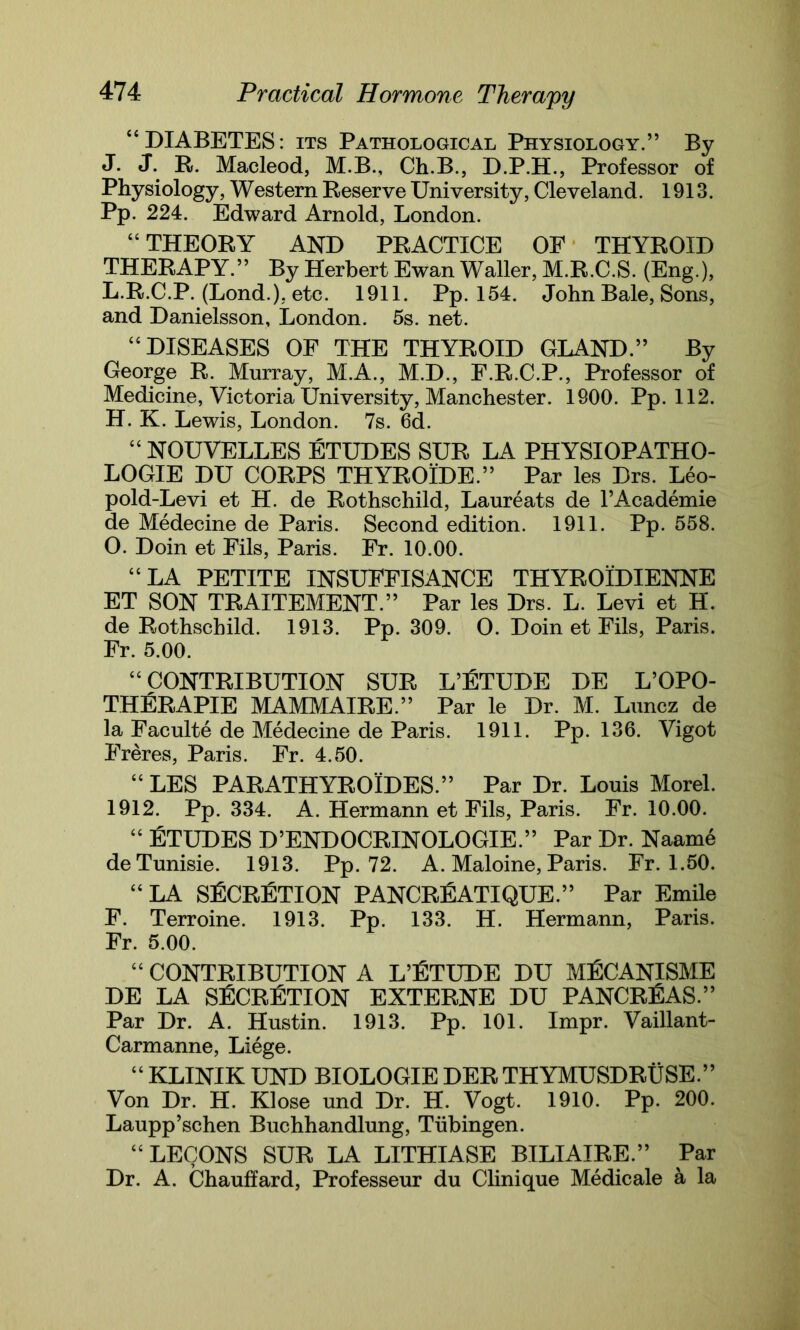 “DIABETES: its Pathological Physiology.” By J. J. R. Macleod, M.B., Ch.B., D.P.H., Professor of Physiology, Western Reserve University, Cleveland. 1913. Pp. 224. Edward Arnold, London. “ THEORY AND PRACTICE OF THYROID THERAPY.” By Herbert Ewan Waller, M.R.C.S. (Eng.), L.R.C.P. (Lond.), etc. 1911. Pp. 154. John Bale, Sons, and Danielsson, London. 5s. net. “DISEASES OF THE THYROID GLAND.” By George R. Murray, M.A., M.D., F.R.C.P., Professor of Medicine, Victoria University, Manchester. 1900. Pp. 112. H. K. Lewis, London. 7s. 6d. “ NOUVELLES ETUDES SUR LA PHYSIOPATHO- LOGIE DU CORPS THYROIDE.” Par les Drs. Leo- pold-Levi et H. de Rothschild, Laureats de l’Academie de Medecine de Paris. Second edition. 1911. Pp. 558. O. Doin et Fils, Paris. Fr. 10.00. “LA PETITE INSUFFISANCE THYROIDIENNE ET SON TRAITEMENT.” Par les Drs. L. Levi et H. de Rothschild. 1913. Pp. 309. O. Doin et Fils, Paris. Fr. 5.00. “CONTRIBUTION SUR L’FTUDE DE L’OPO- THERAPIE MAMMAIRE.” Par le Dr. M. Luncz de la Faculte de Medecine de Paris. 1911. Pp. 136. Vigot Freres, Paris. Fr. 4.50. “ LES PARATHYROIDES.’’ Par Dr. Louis Morel. 1912. Pp. 334. A. Hermann et Fils, Paris. Fr. 10.00. “ ETUDES D’ENDOCRINOLOGIE.” Par Dr. Naame deTunisie. 1913. Pp. 72. A. Maloine, Paris. Fr. 1.50. “LA SFCRFTION PANCREATIQUE.” Par Emile F. Terroine. 1913. Pp. 133. H. Hermann, Paris. Fr. 5.00. “ CONTRIBUTION A L’FTUDE DU MfiCANISME DE LA SFCRETION EXTERNE DU PANCREAS.” Par Dr. A. Hustin. 1913. Pp. 101. Impr. Vaillant- Carmanne, Liege. “ KLINIK UND BIOLOGIE DER THYMUSDRUSE.” Von Dr. H. Klose und Dr. H. Vogt. 1910. Pp. 200. Laupp’schen Buchhandlung, Tubingen. “LECONS SUR LA LITHIASE BILIAIRE.” Par Dr. A. Chauffard, Professeur du Clinique Medicale a la