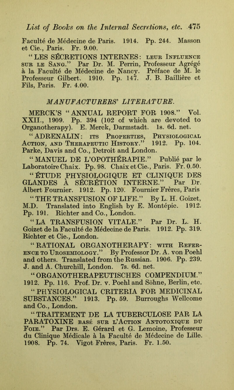 Faculte de Medecine de Paris. 1914. Pp. 244. Masson et Cie., Paris. Fr. 9.00. “LES SECRETIONS INTERNES: leur Influence sur le Sang.” Par Dr. M. Perrin, Professeur Agrege a la Faculte de Medecine de Nancy. Preface de M. le Professeur Gilbert. 1910. Pp. 147. J. B. Bailliere et Fils, Paris. Fr. 4.00. MANUFACTURERS' LITERATURE. MERCK’S “ANNUAL REPORT FOR 1908.” Vol. XXII., 1909. Pp. 394 (102 of which are devoted to Organotherapy). E. Merck, Darmstadt. Is. 6d. net. “ ADRENALIN: its Properties, Physiological Action, and Therapeutic History.” 1912. Pp. 104. Parke, Davis and Co., Detroit and London. “ MANUEL DE L’OPOTHERAPIE.” Publie par le LaboratoireChaix. Pp. 98. Chaix et Cie., Paris. Fr. 0.50. “Etude physiologique et clinique des GLANDES A SECRETION INTERNE.” Par Dr. Albert Fournier. 1912. Pp. 120. Fournier Freres, Paris “ THE TRANSFUSION OF LIFE.” By L. H. Goizet, M.D. Translated into English by E. Montepic. 1912. Pp. 191. Richter and Co., London. “LA TRANSFUSION VITALE.” Par Dr. L. H. Goizet de la Faculte de Medecine de Paris. 1912. Pp. 319. Richter et Cie., London. “RATIONAL ORGANOTHERAPY: with Refer- ence to Urosemiology.” By Professor Dr. A. von Poehl and others. Translated from the Russian. 1906. Pp. 239. J. and A. Churchill, London. 7s. 6d. net. “ ORGANOTHERAPEUTISCHES COMPENDIUM.” 1912. Pp. 116. Prof. Dr. v. Poehl and Sohne, Berlin, etc. “ PHYSIOLOGICAL CRITERIA FOR MEDICINAL SUBSTANCES.” 1913. Pp. 59. Burroughs Wellcome and Co., London. “ TRAITEMENT DE LA TUBERCULOSE PAR LA PARATOXINE base sur l’Action Antotoxique du Foie.” Par Drs. E. Gerard et G. Lemoine, Professeur du Clinique Medicale a la Faculte de Medecine de Lille. 1908. Pp. 74. Vigot Freres, Paris. Fr. 1.50.