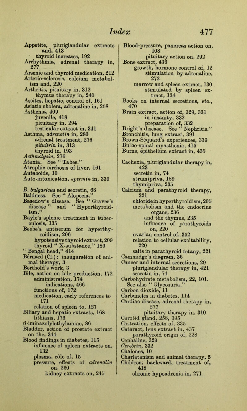 Appetite, pluriglandular extracts and, 413 thyroid increases, 192 Arrhythmia, adrenal therapy in, 277 Arsenic and thyroid medication, 212 Arterio-sclerosis, calcium metabol- ism and, 220 Arthritis, pituitary in, 312 thymus therapy in, 240 Ascites, hepatic, control of, 161 Asiatic cholera, adrenaline in, 268 Asthenia, 409 juvenile, 418 pituitary in, 294 testicular extract in, 341 Asthma, adrenalin in, 280 adrenal treatment, 276 pituitrin in, 313 thyroid in, 193 Asthmolysin, 276 Ataxia. See “ Tabes.” Atrophic cirrhosis of liver, 161 Autacoids, 10 Auto-intoxication, spermin in, 339 B. bulgaricus and secretin, 68 Baldness. See “ Alopecia.” Basedow’s disease. See “ Graves’s disease ” and “ Hyperthyroid- ism.” Bayle’s splenic treatment in tuber- culosis, 135 Beebe’s antiserum for hyperthy- roidism, 206 hypotensive thyroid extract, 209 thyroid “ X-substance,” 189 “ Bengal head,” 414 Bernard (Cl.): inauguration of ani- mal therapy, 3 Berthold’s work, 3 Bile, action on bile production, 172 administration, 174 indications, 466 functions of, 172 medication, early references to 171 relation of spleen to, 127 Biliary and hepatic extracts, 168 lithiasis, 176 /3-iminazolylethylamine, 86 Bladder, action of prostate extract on the, 344 Blood findings in diabetes, 115 influence of spleen extracts on, 132 plasma, role of, 15 pressure, effects of adrenalin on, 260 kidney extracts on, 245 * Blood-pressure, pancreas action on, 108 pituitary action on, 292 Bone extract, 436 growth, hormone control of, 12 stimulation by adrenaline, 272 marrow and spleen extract, 130 stimulated by spleen ex- tract, 134 Books on internal secretions, etc., 470 Brain extract, action of, 329, 331 in insanity, 332 preparation of, 332 Bright’s disease. See “ Nephritis.” Bronchitis, lung extract, 391 Brown-Sequard’s experiences, 339 Bulbo-spinal myasthenia, 415 Burns, epithelium extract in, 435 Cachexia, pluriglandular therapy in, 423 secretin in, 74 strumipriva, 189 thymipriva, 235 Calcium and parathyroid therapy, 221 chloride in hyperthyroidism, 205 metabolism and the endocrine organs, 236 and the thymus, 235 influence of parathyroids on, 220 ovarian control of, 352 relation to cellular excitability, 220 salts in parathyroid tetany, 221 Cammidge’s diagram, 36 Cancer and internal secretions, 29 pluriglandular therapy in, 421 secretin in, 74 Carbohydrate metabolism, 22, 101. See also “ Glycosuria.” Carbon dioxide, 11 Carbuncles in diabetes, 114 Cardiac disease, adrenal therapy in, 277 pituitary therapy in, 310 Carotid gland, 258, 395 Castration, effects of, 335 Cataract, lens extract in, 437 parathyroid origin of, 228 Cephaline, 329 Cerebrin, 332 Chalones, 10 Charlatanism and animal therapy, 5 Children, backward, treatment of, 418 chronic hypoadrenia in, 271