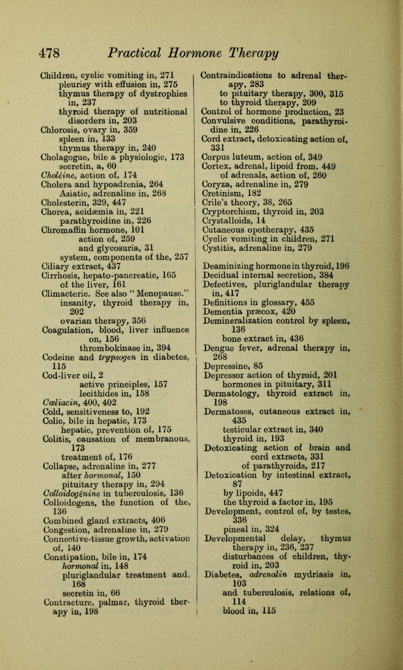Children, cyclic vomiting in, 271 pleurisy with effusion in, 275 thymus therapy of dystrophies in, 237 thyroid therapy of nutritional disorders in, 203 Chlorosis, ovary in, 359 spleen in, 133 thymus therapy in, 240 Cholagogue, bile a physiologic, 173 secretin, a, 60 GhoLeine, action of, 174 Cholera and hypoadrenia, 264 Asiatic, adrenaline in, 268 Cholesterin, 329, 447 Chorea, acidsemia in, 221 parathyroidine in, 226 Chromaffin hormone, 101 action of, 259 and glycosuria, 31 system, components of the, 257 Ciliary extract, 437 Cirrhosis, hepato-pancreatic, 165 of the liver, 161 Climacteric. See also “ Menopause.” insanity, thyroid therapy in, 202 ovarian therapy, 356 Coagulation, blood, liver influence on, 156 thrombokinase in, 394 Codeine and trypsogen in diabetes, 115 Cod-liver oil, 2 active principles, 157 lecithides in, 158 Ccdiacin, 400, 402 Cold, sensitiveness to, 192 Colic, bile in hepatic, 173 hepatic, prevention of, 175 Colitis, causation of membranous, 173 treatment of, 176 Collapse, adrenaline in, 277 after hormonal, 150 pituitary therapy in, 294 Colloidogenine in tuberculosis, 136 Colloidogens, the function of the, 136 Combined gland extracts, 406 Congestion, adrenaline in, 279 Connective-tissue growth, activation of, 140 Constipation, bile in, 174 hormonal in, 148 pluriglandular treatment and, 168 secretin in, 66 Contracture, palmar, thyroid ther- apy in, 198 Contraindications to adrenal ther- apy, 283 to pituitary therapy, 300, 315 to thyroid therapy, 209 Control of hormone production, 23 Convulsive conditions, parathyroi- dine in, 226 Cord extract, detoxicating action of, 331 Corpus luteum, action of, 349 Cortex, adrenal, lipoid from, 449 of adrenals, action of, 260 Coryza, adrenaline in, 279 Cretinism, 182 Crile’s theory, 38, 265 Cryptorchism, thyroid in, 203 Crystalloids, 14 Cutaneous opotherapy, 435 Cyclic vomiting in children, 271 Cystitis, adrenaline in, 279 Deaminizing hormone in thyroid, 196 Decidual internal secretion, 384 Defectives, pluriglandular therapy in, 417 Definitions in glossary, 455 Dementia prsecox, 420 Demineralization control by spleen, 136 bone extract in, 436 Dengue fever, adrenal therapy in, 268 Depressine, 85 Depressor action of thyroid, 201 hormones in pituitary, 311 Dermatology, thyroid extract in, 198 Dermatoses, cutaneous extract in, 435 testicular extract in, 340 thyroid in, 193 Detoxicating action of brain and cord extracts, 331 of parathyroids, 217 Detoxication by intestinal extract, 87 by lipoids, 447 the thyroid a factor in, 195 Development, control of, by testes, 336 pineal in, 324 Developmental delay, thymus therapy in, 236, 237 disturbances of children, thy- roid in, 203 * Diabetes, adrenalin mydriasis in, 103 and tuberculosis, relations of, 114 blood in, 115 I