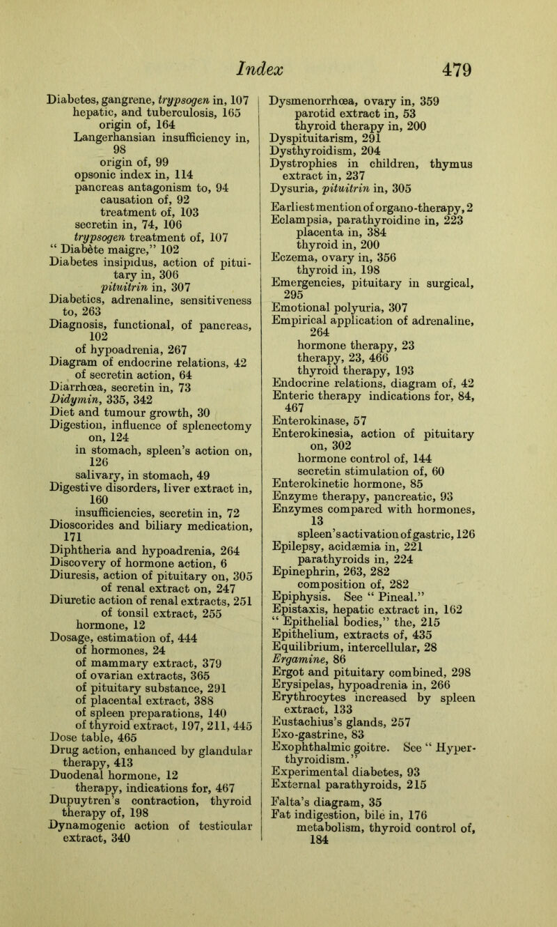 Diabetes, gangrene, trypsogen in, 107 hepatic, and tuberculosis, 165 origin of, 164 Langerhansian insufficiency in, 98 origin of, 99 opsonic index in, 114 pancreas antagonism to, 94 causation of, 92 treatment of, 103 secretin in, 74, 106 trypsogen treatment of, 107 “ Diabete maigre,” 102 Diabetes insipidus, action of pitui- tary in, 306 pituitrin in, 307 Diabetics, adrenaline, sensitiveness to, 263 Diagnosis, functional, of pancreas, 102 of hypoadrenia, 267 Diagram of endocrine relations, 42 of secretin action, 64 Diarrhoea, secretin in, 73 Didymin, 335, 342 Diet and tumour growth, 30 Digestion, influence of splenectomy on, 124 in stomach, spleen’s action on, 126 salivary, in stomach, 49 Digestive disorders, liver extract in, 160 insufficiencies, secretin in, 72 Dioscorides and biliary medication, m Diphtheria and hypoadrenia, 264 Discovery of hormone action, 6 Diuresis, action of pituitary on, 305 of renal extract on, 247 Diuretic action of renal extracts, 251 of tonsil extract, 255 hormone, 12 Dosage, estimation of, 444 of hormones, 24 of mammary extract, 379 of ovarian extracts, 365 of pituitary substance, 291 of placental extract, 388 of spleen preparations, 140 of thyroid extract, 197, 211, 445 Dose table, 465 Drug action, enhanced by glandular therapy, 413 Duodenal hormone, 12 therapy, indications for, 467 Dupuytren’s contraction, thyroid therapy of, 198 Dynamogenic action of testicular extract, 340 Dysmenorrhoea, ovary in, 359 parotid extract in, 53 thyroid therapy in, 200 Dyspituitarism, 291 Dysthyroidism, 204 Dystrophies in children, thymus extract in, 237 Dysuria, pituitrin in, 305 Earliest mention of organo-therapy, 2 Eclampsia, parathyroidine in, 223 placenta in, 384 thyroid in, 200 Eczema, ovary in, 356 thyroid in, 198 Emergencies, pituitary in surgical, 295 Emotional polyuria, 307 Empirical application of adrenaline, 264 hormone therapy, 23 therapy, 23, 466 thyroid therapy, 193 Endocrine relations, diagram of, 42 Enteric therapy indications for, 84, 467 Enterokinase, 57 Enterokinesia, action of pituitary on, 302 hormone control of, 144 secretin stimulation of, 60 Enterokinetic hormone, 85 Enzyme therapy, pancreatic, 93 Enzymes compared with hormones, 13 spleen’s activation of gastric, 126 Epilepsy, acidaemia in, 221 parathyroids in, 224 Epinephrin, 263, 282 composition of, 282 Epiphysis. See “ Pineal.” Epistaxis, hepatic extract in, 162 “ Epithelial bodies,” the, 215 Epithelium, extracts of, 435 Equilibrium, intercellular, 28 Ergamine, 86 Ergot and pituitary combined, 298 Erysipelas, hypoadrenia in, 266 Erythrocytes increased by spleen extract, 133 Eustachius’s glands, 257 Exo-gastrine, 83 Exophthalmic goitre. See “ Hyper- thyroidism.” Experimental diabetes, 93 External parathyroids, 215 Ealta’s diagram, 35 Fat indigestion, bile in, 176 metabolism, thyroid control of, 184