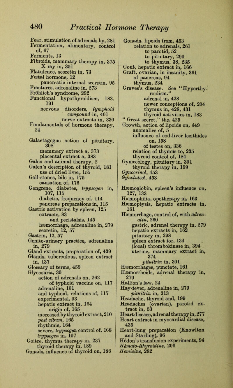 Fear, stimulation of adrenals by, 281 Fermentation, alimentary, control of, 67 Ferments, 13 Fibroids, mammary therapy in, 375 X ray in, 351 Flatulence, secretin in, 73 Foetal hormone, 12 pancreatic internal secretin, 95 Fractures, adrenaline in, 273 Frohlich’s syndrome, 292 Functional hypothyroidism, 183, 191 nervous disorders, lymphoid compound in, 401 nerve extracts in, 330 Fundamentals of hormone therapy, 24 Galactagogue action of pituitary, 308 mammary extract a, 373 placental extract a, 383 Galen and animal therapy, 2 Galen’s description of thyroid, 181 use of dried liver, 155 Gall-stones, bile in, 175 causation of, 176 Gangrene, diabetes, trypsogen in, 107, 115 diabetic, frequency of, 114 pancreas preparations in, 115 Gastric activation by spleen, 125 extracts, 83 and peristalsis, 145 haemorrhage, adrenaline in, 279 secretin, 12, 57 Gastrin, 12, 57 Genito-urinary practice, adrenaline in, 279 Gland extracts, preparation of, 439 Glands, tuberculous, spleen extract in, 137 Glossary of terms, 455 Glycosuria, 30 action of adrenals on, 262 of typhoid vaccine on, 117 adrenaline, 101 and typhoid, relations of, 117 experimental, 93 hepatic extract in, 164 origin of, 165 increased by thyroid extract, 210 post cibum, 165 rhythmic, 164 severe, trypsogen control of, 108 trypsogen in, 107 Goitre, thymus therapy in, 237 thyroid therapy in, 189 Gonads, influence of thyroid on, 186 Gonads, lipoids from, 453 relation to adrenals, 261 to parotid, 52 to pituitary, 290 to thymus, 38, 235 Gout, hepatic extract in, 166 Graft, ovarian, in insanity, 361 of pancreas, 94 thymus, 234 Graves’s disease. See “Hyperthy- roidism.” adrenal in, 428 newer conceptions of, 204 thymus in, 428, 431 thyroid activities in, 183 “ Great secret,” the, 425 Growth, action of lipoids on, 449 anomalies of, 5 influence of cod-liver lecithides on, 158 of testes on, 336 relation of thymus to, 235 thyroid control of, 184 Gynaecology, pituitary in, 301 thyroid therapy in, 199 Oynocrinol, 453 Gynoluteol, 453 Haemoglobin, spleen’s influence on, 127, 133 Haemophilia, opotherapy in, 163 Haemoptysis, hepatic extracts in, 161 Haemorrhage, control of, with adren- alin, 260 gastric, adrenal therapy in, 279 hepatic extracts in, 162 pituitary in, 298 spleen extract for, 134 (local) thrombokinase in, 394 uterine, mammary extract in, 374 pituitrin in, 301 Haemorrhages, punctate, 161 Haemorrhoids, adrenal therapy in, 279 Hallion’s law, 24 Hay-fever, adrenaline in, 279 pituitrin in, 313 Headache, thyroid and, 199 Headaches (ovarian), parotid ex- tract in, 53 Heart disease, adrenal therapy in, 277 Heart extract in myocardial disease, 435 Heart-lung preparation (Knowlton and Starling), 96 I Hedon’s transfusion experiments, 94 j Hemato-ethyroidine, 206 I Hemisine, 282