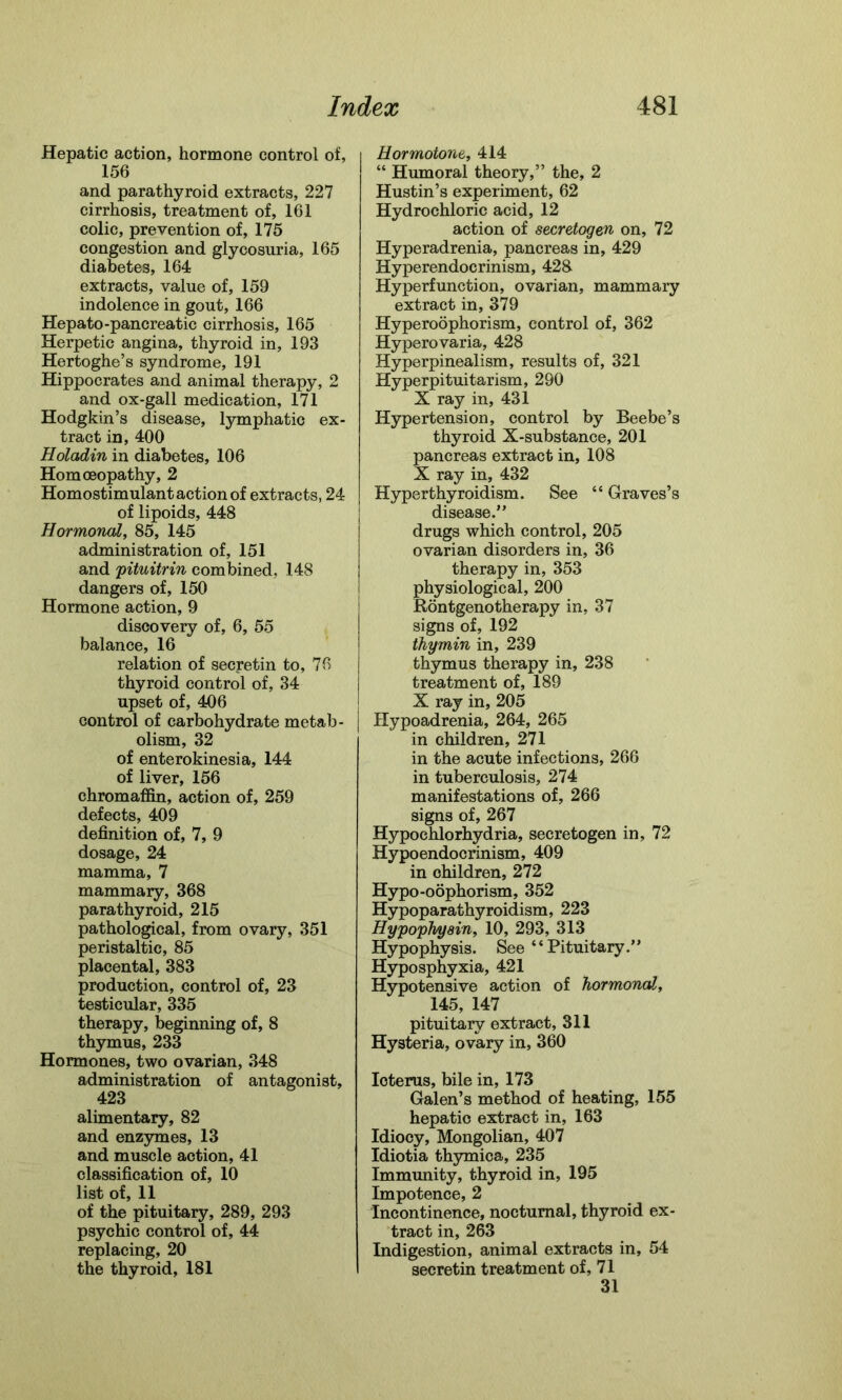 Hepatic action, hormone control of, 156 and parathyroid extracts, 227 cirrhosis, treatment of, 161 colic, prevention of, 175 congestion and glycosuria, 165 diabetes, 164 extracts, value of, 159 indolence in gout, 166 Hepato-pancreatic cirrhosis, 165 Herpetic angina, thyroid in, 193 Hertoghe’s syndrome, 191 Hippocrates and animal therapy, 2 and ox-gall medication, 171 Hodgkin’s disease, lymphatic ex- tract in, 400 Holadin in diabetes, 106 Homoeopathy, 2 Homostimulant action of extracts, 24 of lipoids, 448 Hormonal, 85, 145 administration of, 151 and pituitrin combined, 148 dangers of, 150 Hormone action, 9 discovery of, 6, 55 balance, 16 relation of secretin to, 76 thyroid control of, 34 upset of, 406 control of carbohydrate metab- olism, 32 of enterokinesia, 144 of liver, 156 chromaffin, action of, 259 defects, 409 definition of, 7, 9 dosage, 24 mamma, 7 mammary, 368 parathyroid, 215 pathological, from ovary, 351 peristaltic, 85 placental, 383 production, control of, 23 testicular, 335 therapy, beginning of, 8 thymus, 233 Hormones, two ovarian, 348 administration of antagonist, 423 alimentary, 82 and enzymes, 13 and muscle action, 41 classification of, 10 list of, 11 of the pituitary, 289, 293 psychic control of, 44 replacing, 20 the thyroid, 181 Hormotone, 414 “ Humoral theory,” the, 2 Hustin’s experiment, 62 Hydrochloric acid, 12 action of secretogen on, 72 Hyperadrenia, pancreas in, 429 Hyperendocrinism, 428 Hyperfunction, ovarian, mammary extract in, 379 Hyperoophorism, control of, 362 Hyperovaria, 428 Hyperpinealism, results of, 321 Hyperpituitarism, 290 X ray in, 431 Hypertension, control by Beebe’s thyroid X-substance, 201 pancreas extract in, 108 X ray in, 432 Hyperthyroidism. See “ Graves’s disease.” drugs which control, 205 ovarian disorders in, 36 therapy in, 353 physiological, 200 Rontgenotherapy in, 37 signs of, 192 thy min in, 239 thymus therapy in, 238 treatment of, 189 X ray in, 205 Hypoadrenia, 264, 265 in children, 271 in the acute infections, 266 in tuberculosis, 274 manifestations of, 266 signs of, 267 Hypochlorhydria, secretogen in, 72 Hypoendocrinism, 409 in children, 272 Hypo-oophorism, 352 Hypoparathyroidism, 223 Hypophyain, 10, 293, 313 Hypophysis. See “ Pituitary.” Hyposphyxia, 421 Hypotensive action of hormonal, 145, 147 pituitary extract, 311 Hysteria, ovary in, 360 Ioterus, bile in, 173 Galen’s method of heating, 155 hepatic extract in, 163 Idiocy, Mongolian, 407 Idiotia thymica, 235 Immunity, thyroid in, 195 Impotence, 2 Incontinence, nocturnal, thyroid ex- tract in, 263 Indigestion, animal extracts in, 54 secretin treatment of, 71 31