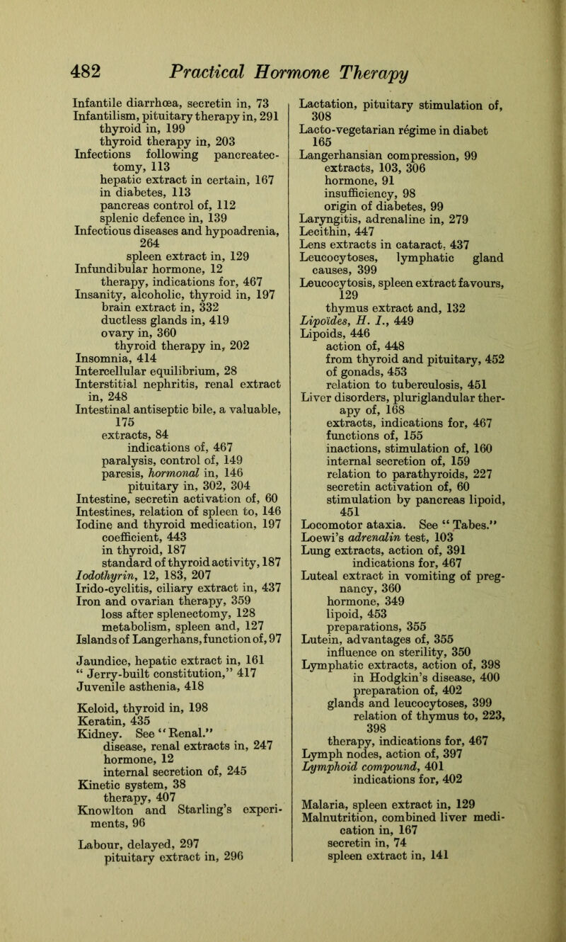 Infantile diarrhoea, secretin in, 73 Infantilism, pituitary therapy in, 291 thyroid in, 199 thyroid therapy in, 203 Infections following pancreatec- tomy, 113 hepatic extract in certain, 167 in diabetes, 113 pancreas control of, 112 splenic defence in, 139 Infectious diseases and hypoadrenia, spleen extract in, 129 Infundibular hormone, 12 therapy, indications for, 467 Insanity, alcoholic, thyroid in, 197 brain extract in, 332 ductless glands in, 419 ovary in, 360 thyroid therapy in, 202 Insomnia, 414 Intercellular equilibrium, 28 Interstitial nephritis, renal extract in, 248 Intestinal antiseptic bile, a valuable, 175 extracts, 84 indications of, 467 paralysis, control of, 149 paresis, hormonal in, 146 pituitary in, 302, 304 Intestine, secretin activation of, 60 Intestines, relation of spleen to, 146 Iodine and thyroid medication, 197 coefficient, 443 in thyroid, 187 standard of thyroid activity, 187 Iodothyrin, 12, 183, 207 Irido-cyclitis, ciliary extract in, 437 Iron and ovarian therapy, 359 loss after splenectomy, 128 metabolism, spleen and, 127 Islands of Langerhans, function of, 97 Jaundice, hepatic extract in, 161 “ Jerry-built constitution,” 417 Juvenile asthenia, 418 Keloid, thyroid in, 198 Keratin, 435 Kidney. See ‘ ‘ Renal.’ ’ disease, renal extracts in, 247 hormone, 12 internal secretion of, 245 Kinetic system, 38 therapy, 407 Knowlton and Starling’s experi- ments, 96 Labour, delayed, 297 pituitary extract in, 296 Lactation, pituitary stimulation of, 308 Lacto-vegetarian regime in diabet 165 Langerhansian compression, 99 extracts, 103, 306 hormone, 91 insufficiency, 98 origin of diabetes, 99 Laryngitis, adrenaline in, 279 Lecithin, 447 Lens extracts in cataract, 437 Leucocytoses, lymphatic gland causes, 399 Leucocytosis, spleen extract favours, 129 thymus extract and, 132 Li'poides, H. I., 449 Lipoids, 446 action of, 448 from thyroid and pituitary, 452 of gonads, 453 relation to tuberculosis, 451 Liver disorders, pluriglandular ther- apy of, 168 extracts, indications for, 467 functions of, 155 inactions, stimulation of, 160 internal secretion of, 159 relation to parathyroids, 227 secretin activation of, 60 stimulation by pancreas lipoid, 451 Locomotor ataxia. See “ Tabes.” Loewi’s adrenalin test, 103 Lung extracts, action of, 391 indications for, 467 Luteal extract in vomiting of preg- nancy, 360 hormone, 349 lipoid, 453 preparations, 355 Lutein, advantages of, 355 influence on sterility, 350 Lymphatic extracts, action of, 398 in Hodgkin’s disease, 400 preparation of, 402 glands and leucocytoses, 399 relation of thymus to, 223, 398 therapy, indications for, 467 Lymph nodes, action of, 397 Lymphoid compound, 401 indications for, 402 Malaria, spleen extract in, 129 Malnutrition, combined liver medi- cation in, 167 secretin in, 74 spleen extract in, 141