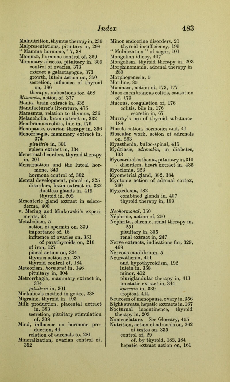 Malnutrition, thymus therapy in, 236 Malpresentations, pituitary in, 298 “ Mamma hormone,” 7, 38 Mammae, hormone control of, 369 Mammary abscess, pituitary in, 309 control of ovaries, 373 extract a galactagogue, 373 growth, lutein action on, 350 secretion, influence of thyroid on, 186 therapy, indications for, 468 Mammin, action of, 377 Mania, brain extract in, 332 Manufacturer’s literature, 475 Marasmus, relation to thymus, 236 Melancholia, brain extract in, 332 Membranous colitis, bile in, 176 Menopause, ovarian therapy in, 356 Menorrhagia, mammary extract in, 374 pituitrin in, 301 spleen extract in, 134 Menstrual disorders, thyroid therapy in, 201 Menstruation and the luteal hor- mone, 349 hormone control of, 362 Mental development, pineal in, 325 disorders, brain extract in, 332 ductless glands in, 419 thyroid in, 202 Mesenteric gland extract in sclero- derma, 400 v. Mering and Minkowski’s experi- ments, 93 Metabolism, 5 action of spermin on, 339 importance of, 18 influence of ovaries on, 351 of parathyroids on, 216 of iron, 127 pineal action on, 324 thymus action on, 237 thyroid control of, 184 Meteorism, hormonal in, 146 pituitary in, 304 Metrorrhagia, mammary extract in, 374 pituitrin in, 301 Mickulicz’s method in goitre, 238 Migraine, thyroid in, 193 Milk production, placental extract in, 383 secretion, pituitary stimulation of, 308 Mind, influence on hormone pro- duction, 44 relation of adrenals to, 281 Mineralization, ovarian control of, 352 Minor endocrine disorders, 21 thyroid insufficiency, 190 “ Mobilization ” of sugar, 101 Mongolian idiocy, 407 Mongolism, thyroid therapy in, 203 Morphinomania, adrenal therapy in 280 Morphogenesia, 5 Motiline, 85 Mucinase, action of, 173, 177 Muco-membranous colitis, causation of, 173 Mucous, coagulation of, 176 colitis, bile in, 176 secretin in, 67 Murray’s use of thyroid substance 188 Muscle action, hormones and, 41 Muscular work, action of adrenals on, 263 Myasthenia, bulbo-spinal, 415 Mydriasis, adrenalin, in diabetes, 103 Myocardial asthenia, pituitary in,310 disorders, heart extract in, 435 Myoclonia, 223 Myometrial gland, 382, 384 Myotonic action of adrenal cortex, 260 Myxcedema, 182 combined glands in, 407 thyroid therapy in, 189 Neohormonal, 150 Nephrine, action of, 250 Nephritis, chronic, renal therapy in, 251 pituitary in, 305 renal extract in, 247 Nerve extracts, indications for, 329, 468 Nervous equilibrium, 5 Neurasthenia, 411 and hypothyroidism, 192 lutein in, 358 minor, 412 pluriglandular therapy in, 411 prostatic extract in, 344 spermin in, 339 tropical, 414 Neuroses of menopause, ovary in, 356 Night sweats, hepatic extracts in, 167 Nocturnal incontinence, thyroid therapy in, 203 Nomenclature. See Glossary, 455 Nutrition, action of adrenals on, 262 of testes on, 335 control of, 29 of, by thyroid, 182, 184 hepatic extract action on, 161