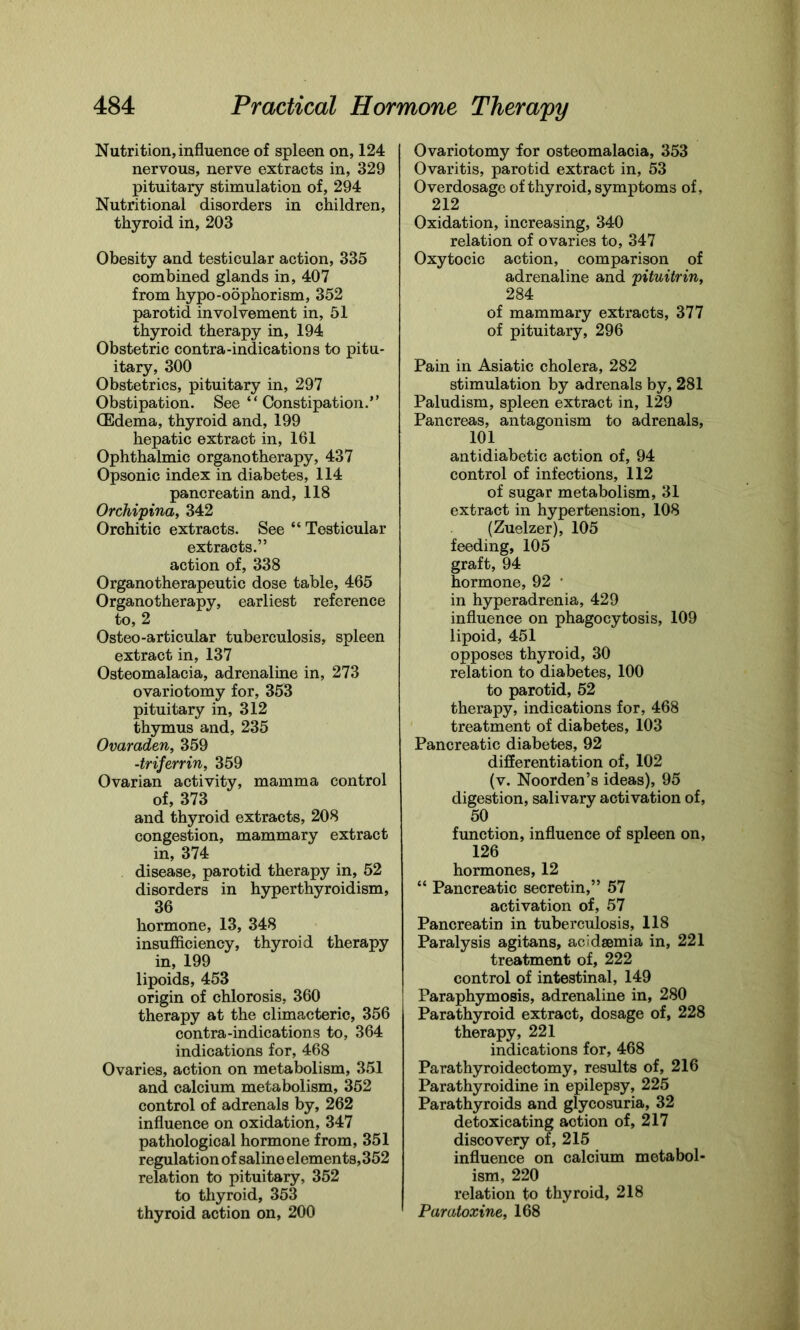 Nutrition, influence of spleen on, 124 nervous, nerve extracts in, 329 pituitary stimulation of, 294 Nutritional disorders in children, thyroid in, 203 Obesity and testicular action, 335 combined glands in, 407 from hypo-oophorism, 352 parotid involvement in, 51 thyroid therapy in, 194 Obstetric contra-indications to pitu- itary, 300 Obstetrics, pituitary in, 297 Obstipation. See “Constipation.” (Edema, thyroid and, 199 hepatic extract in, 161 Ophthalmic organotherapy, 437 Opsonic index in diabetes, 114 pancreatin and, 118 Orchipina, 342 Orchitic extracts. See “ Testicular extracts.” action of, 338 Organotherapeutic dose table, 465 Organotherapy, earliest reference to, 2 Osteo-articular tuberculosis, spleen extract in, 137 Osteomalacia, adrenaline in, 273 ovariotomy for, 353 pituitary in, 312 thymus and, 235 Ovaraden, 359 -tr if err in, 359 Ovarian activity, mamma control of, 373 and thyroid extracts, 208 congestion, mammary extract in, 374 disease, parotid therapy in, 52 disorders in hyperthyroidism, 36 hormone, 13, 348 insufficiency, thyroid therapy in, 199 lipoids, 453 origin of chlorosis, 360 therapy at the climacteric, 356 contra-indications to, 364 indications for, 468 Ovaries, action on metabolism, 351 and calcium metabolism, 352 control of adrenals by, 262 influence on oxidation, 347 pathological hormone from, 351 regulation of saline elements, 352 relation to pituitary, 352 to thyroid, 353 thyroid action on, 200 Ovariotomy for osteomalacia, 353 Ovaritis, parotid extract in, 53 Overdosage of thyroid, symptoms of, 212 Oxidation, increasing, 340 relation of ovaries to, 347 Oxytocic action, comparison of adrenaline and pituitrin, 284 of mammary extracts, 377 of pituitary, 296 Pain in Asiatic cholera, 282 stimulation by adrenals by, 281 Paludism, spleen extract in, 129 Pancreas, antagonism to adrenals, 101 antidiabetic action of, 94 control of infections, 112 of sugar metabolism, 31 extract in hypertension, 108 (Zuelzer), 105 feeding, 105 graft, 94 hormone, 92 * in hyperadrenia, 429 influence on phagocytosis, 109 lipoid, 451 opposes thyroid, 30 relation to diabetes, 100 to parotid, 52 therapy, indications for, 468 treatment of diabetes, 103 Pancreatic diabetes, 92 differentiation of, 102 (v. Noorden’s ideas), 95 digestion, salivary activation of, 50 function, influence of spleen on, 126 hormones, 12 “ Pancreatic secretin,” 57 activation of, 57 Pancreatin in tuberculosis, 118 Paralysis agitans, acidsemia in, 221 treatment of, 222 control of intestinal, 149 Paraphymosis, adrenaline in, 280 Parathyroid extract, dosage of, 228 therapy, 221 indications for, 468 Parathyroidectomy, results of, 216 Parathyroidine in epilepsy, 225 Parathyroids and glycosuria, 32 detoxicating action of, 217 discovery or, 215 influence on calcium metabol- ism, 220 relation to thyroid, 218 Pamtoxine, 168