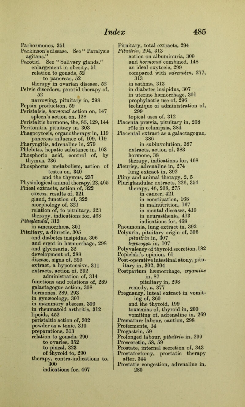 Parhormones, 351 Parkinson’s disease. See “ Paralysis agitans.” Parotid. See “ Salivary glands.” enlargement in obesity, 51 relation to gonads, 52 to pancreas, 52 therapy in ovarian disease, 52 Pelvic disorders, parotid therapy of, 52 narrowing, pituitary in, 298 Pepsin production, 59 Peristalsis, hormonal action on, 147 spleen’s action on, 128 Peristaltic hormone, the, 85, 129,144 Peritonitis, pituitary in, 303 Phagocytosis, organotherapy in, 119 pancreas influence of, 109, 119 Pharyngitis, adrenaline in, 279 Phlebitis, hepatic substance in, 163 Phosphoric acid, control of, by thymus, 236 Phosphorus metabolism, action of testes on, 340 and the thymus, 237 Physiological animal therapy, 23,465 Pineal extracts, action of, 322 excess, results of, 321 gland, function of, 322 morphology of, 321 relation of, to pituitary, 323 therapy, indications for, 468 Pituglandol, 313 in amenorrhcea, 301 Pituitary, a diuretic, 305 and diabetes insipidus, 306 and ergot in haemorrhage, 298 and glycosuria, 32 development of, 288 disease, signs of, 290 extract, a hypotensive, 311 extracts, action of, 292 administration of, 314 functions and relations of, 289 galactagogue action, 308 hormones, 289, 293 in gynaecology, 301 in mammary abscess, 309 in rheumatoid arthritis, 312 lipoids, 452 peristaltic action of, 302 powder as a tonic, 310 preparations, 313 relation to gonads, 290 to ovaries, 352 to pineal, 323 of thyroid to, 290 therapy, contra-indications to, 300 indications for, 467 Pituitary, total extracts, 294 Pituitrin, 294, 313 action on albuminuria, 300 and hormonal, combined, 148 an ideal oxytocic, 299 compared with adrenalin, 277, 313 in asthma, 313 in diabetes insipidus, 307 in uterine haemorrhage, 301 prophylactic use of, 296 technique of administration of, 299 topical uses of, 312 Placenta praevia, pituitary in, 298 role in eclampsia, 384 Placental extract as a galactagogue, 386 in subinvolution, 387 extracts, action of, 383 hormone, 38 therapy, indications for, 468 Pleurisy, adrenaline in, 274 lung extract in, 392 Pliny and animal therapy, 2, 5 Pluriglandular extracts, 226, 354 therapy, 46, 208, 275 in cancer, 421 in constipation, 168 in malnutrition, 167 in mental diseases, 419 in neurasthenia, 413 indications for, 468 Pneumonia, lung extract in, 392 Polyuria, pituitary origin of, 306 pituitrin in, 307 trypsogen in, 107 Polyvalency of thyroid secretion, 182 Popielski’s opinion, 61 Post-operative intestinal atony, pitu- itary in, 302, 304 Postpartum haemorrhage, ergamine in, 87 pituitary in, 298 remedy, a, 377 Pregnancy, luteal extract in vomit- ing of, 360 and the thyroid, 199 toxaemias of, thyroid in, 200 vomiting of, adrenaline in, 269 Premature labour, caution, 298 Proferments, 14 Progastrin, 59 Prolonged labour, pituitrin in, 299 Prosecretin, 58, 59 Prostate, internal secretion of, 343 Prostatectomy, prostatic therapy after, 344 Prostatic congestion, adrenaline in, 280
