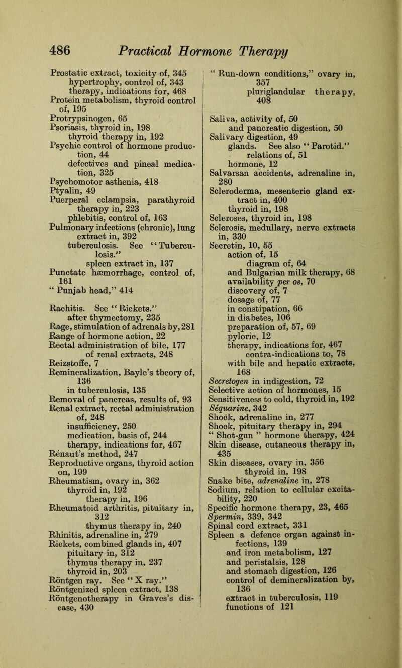 Prostatic extract, toxicity of, 345 hypertrophy, control of, 343 therapy, indications for, 468 Protein metabolism, thyroid control of, 195 Protrypsinogen, 65 Psoriasis, thyroid in, 198 thyroid therapy in, 192 Psychic control of hormone produc- tion, 44 defectives and pineal medica- tion, 325 Psychomotor asthenia, 418 Ptyalin, 49 Puerperal eclampsia, parathyroid therapy in, 223 phlebitis, control of, 163 Pulmonary infections (chronic), lung extract in, 392 tuberculosis. See ‘ ‘ Tubercu- losis.” spleen extract in, 137 Punctate haemorrhage, control of, 161 “ Punjab head,” 414 Rachitis. See “ Rickets.” after thymectomy, 235 Rage, stimulation of adrenals by, 281 Range of hormone action, 22 Rectal administration of bile, 177 of renal extracts, 248 Reizstoffe, 7 Remineralization, Bayle’s theory of, 136 in tuberculosis, 135 Removal of pancreas, results of, 93 Renal extract, rectal administration of, 248 insufficiency, 250 medication, basis of, 244 therapy, indications for, 467 Renaut’s method, 247 Reproductive organs, thyroid action on, 199 Rheumatism, ovary in, 362 thyroid in, 192 therapy in, 196 Rheumatoid arthritis, pituitary in, 312 thymus therapy in, 240 Rhinitis, adrenaline in, 279 Rickets, combined glands in, 407 pituitary in, 312 thymus therapy in, 237 thyroid in, 203 Rontgen ray. See “ X ray.” Rontgenized spleen extract, 138 Rontgenotherapy in Graves’s dis- ease, 430 “ Run-down conditions,” ovary in, 357 pluriglandular therapy, 408 Saliva, activity of, 50 and pancreatic digestion, 50 Salivary digestion, 49 glands. See also “ Parotid.” relations of, 51 hormone, 12 Salvarsan accidents, adrenaline in, 280 Scleroderma, mesenteric gland ex- tract in, 400 thyroid in, 198 Scleroses, thyroid in, 198 Sclerosis, medullary, nerve extracts in, 330 Secretin, 10, 55 action of, 15 diagram of, 64 and Bulgarian milk therapy, 68 availability per os, 70 discovery of, 7 dosage of, 77 in constipation, 66 in diabetes, 106 preparation of, 57, 69 pyloric, 12 therapy, indications for, 467 contra-indications to, 78 with bile and hepatic extracts, 168 Secretogen in indigestion, 72 Selective action of hormones, 15 Sensitiveness to cold, thyroid in, 192 Sequarine, 342 Shock, adrenaline in, 277 Shock, pituitary therapy in, 294 “ Shot-gun ” hormone therapy, 424 Skin disease, cutaneous therapy in, 435 Skin diseases, ovary in, 356 thyroid in, 198 Snake bite, adrenaline in, 278 Sodium, relation to cellular excita- bility, 220 Specific hormone therapy, 23, 465 Spermin, 339, 342 Spinal cord extract, 331 Spleen a defence organ against in- fections, 139 and iron metabolism, 127 and peristalsis, 128 and stomach digestion, 126 control of demineralization by, 136 extract in tuberculosis, 119 functions of 121