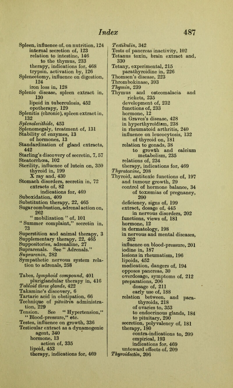 Spleen, influence of, on nutrition, 124 internal secretion of, 123 relation to intestine, 146 to the thymus, 233 therapy, indications for, 468 trypsin, activation by, 126 Splenectomy, influence on digestion, 124 iron loss in, 128 Splenic disease, spleen extract in, 130 lipoid in tuberculosis, 452 opotherapy, 129 Splenitis (chronic), spleen extract in, 132 Splenolecithide, 453 Splenomegaly, treatment of, 131 Stability of enzymes, 13 of hormones, 13 Standardization of gland extracts, 442 Starling’s discovery of secretin, 7,57 Steatorrhcea, 102 Sterility, influence of lutein on, 350 thyroid in, 199 X ray and, 430 Stomach disorders, secretin in, 72 extracts of, 82 indications for, 469 Suboxidation, 409 Substitution therapy, 22, 465 Sugar combustion, adrenal action on, 262 “ mobilization ” of, 101 “ Summer complaint,” secretin in, 73 Superstition and animal therapy, 3 Supplementary therapy, 22, 465 Suppositories, adrenaline, 27 Suprarenals. See “ Adrenals.” Suprarenin, 282 Sympathetic nervous system rela- tion to adrenals, 258 Tabes, lymphoid compound, 401 pluriglandular therapy in, 416 Tabloid three glands, 422 Takamine’s discovery, 6 Tartaric acid in obstipation, 66 Technique of pituitrin administra- tion, 229 Tension. See “ Hypertension,” “ Blood-pressure,” etc. Testes, influence on growth, 336 Testicular extract as a dynamogenic agent, 340 hormone, 13 action of, 335 lipoid, 453 therapy, indications for, 469 Testikulin, 342 Tests of pancreas inactivity, 102 Tetanus toxin, brain extract and, 330 Tetany, experimental, 215 parathyroidine in, 226 Thomsen’s disease, 223 Thrombokinase, 393 Thymin, 239 Thymus and osteomalacia and rickets, 235 development of, 232 functions of, 233 hormone, 12 in Graves’s disease, 428 in hyperthyroidism, 238 in rheumatoid arthritis, 240 influence on leucocytosis, 132 of thyroid on, 181 relation to gonads, 38 to growth and calcium metabolism, 235 relations of, 234 therapy, indications for, 469 Thyratoxine, 208 Thyroid, antitoxic functions of, 197 and tumour growth, 29 control of hormone balance, 34 of toxsemias of pregnancy, deficiency, signs of, 199 extract, dosage of, 445 in nervous disorders, 202 functions, views of, 181 hormone, 12 in dermatology, 198 in nervous and mental diseases, 202 influence on blood-pressure, 201 iodine in, 187 lesions in rheumatism, 196 lipoids, 452 medication, dangers of, 194 opposes pancreas, 30 overdosage, symptoms of, 212 preparations, 206 dosage of, 211 early use of, 188 relation between, and para- thyroids, 218 of ovaries to, 353 to endocrinous glands, 184 to pituitary, 290 secretion, polyvalency of, 181 therapy, 180 contra-indications to, 209 empirical, 193 indications for, 469 untoward effects of, 209 Thyroidectin, 206
