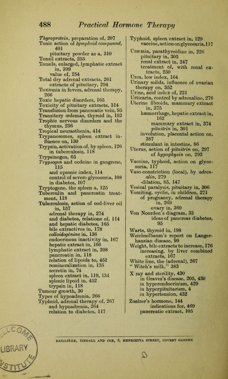 Thyroprotein, preparation of, 207 Tonic action of lymphoid compound, 401 pituitary powder as a, 310 Tonsil extracts, 255 Tonsils, enlarged, lymphatic extract in, 399 value of, 254 Total dry adrenal extracts, 261 extracts of pituitary, 294 Toxaemia in fevers, adrenal therapy, 266 Toxic hepatic disorders, 165 Toxicity of pituitary extracts, 314 Transfusion from pancreatic vein, 95 Transitory oedemas, thyroid in, 193 Trophic nervous disorders and the thymus, 236 Tropical neurasthenia, 414 Trypanosomes, spleen extract in- fluence on, 130 Trypsin, activation of, by spleen, 126 in tuberculosis, 118 Trypsinogen, 65 Trypsogen and codeine in gangrene, 115 and opsonic index, 114 control of severe glycosuria, 108 in diabetes, 107 Tryptogene, the spleen a, 125 Tuberculin and pancreatin treat- ment, 118 Tuberculosis, action of cod-liver oil in, 157 adrenal therapy in, 274 and diabetes, relations of, 114 and hepatic diabetes, 165 bile extractives in, 178 colloidogenine in, 136 endocrinous inactivity in, 167 hepatic extract in, 166 lymphatic extract in, 398 pancreatin in, 118 relation of lipoids to, 451 remineralization in, 135 secretin in, 74 spleen extract in, 119, 134 splenic lipoid in, 452 trypsin in, 118 Tumour growth, 30 Types of hypoadrenia, 266 Typhoid, adrenal therapy of, 267 and hypoadrenia, 264 relation to diabetes, 117 Typhoid, spleen extract in, 129 vaccine, action on glycosuria, 117 Ursemia, parathyroidine in, 226 pituitary in, 305 renal extract in, 247 treatment of, with renal ex- tracts, 250 Urea, low index, 164 Urinary solids, influence of ovarian therapy on, 352 Urine, acid index of, 221 Urticaria, control by adrenaline, 276 Uterine fibroids, mammary extract in, 375 haemorrhage, hepatic extract in, 162 mammary extract in, 374 pituitrin in, 301 involution, placental action on, 387 stimulant in intestine, 86 Uterus, action of pituitrin on, 297 of hypophysin on, 293 Vaccine, typhoid, action on glyco- suria, 117 Vaso-constriction (local), by adren- alin, 279 -dilation, 85, 147 Vesical paralysis, pituitary in, 306 Vomiting, cyclic, in children, 271 of pregnancy, adrenal therapy in, 269 ovary in, 360 Von Noorden’s diagram, 33 ideas of pancreas diabetes, 95 Warts, thyroid in, 198 Weichselbaum’s report on Langer- hansian disease, 99 Weight, bile extracts to increase, 176 increasing, by liver combined extracts, 167 White line, the (adrenal), 267 “ Witch’s milk,” 383 X ray and sterility, 430 in Graves’s disease, 205, 430 in hyperendocrinism, 429 in hyperpituitarism, 4 in hypertension, 432 Zuelzer’s hormone, 144 indications for, 469 pancreatic extract, 105 BAILLlfeRE, TINDALL AND COX, 8, HENRIETTA STREET, COVENT GARDEN.